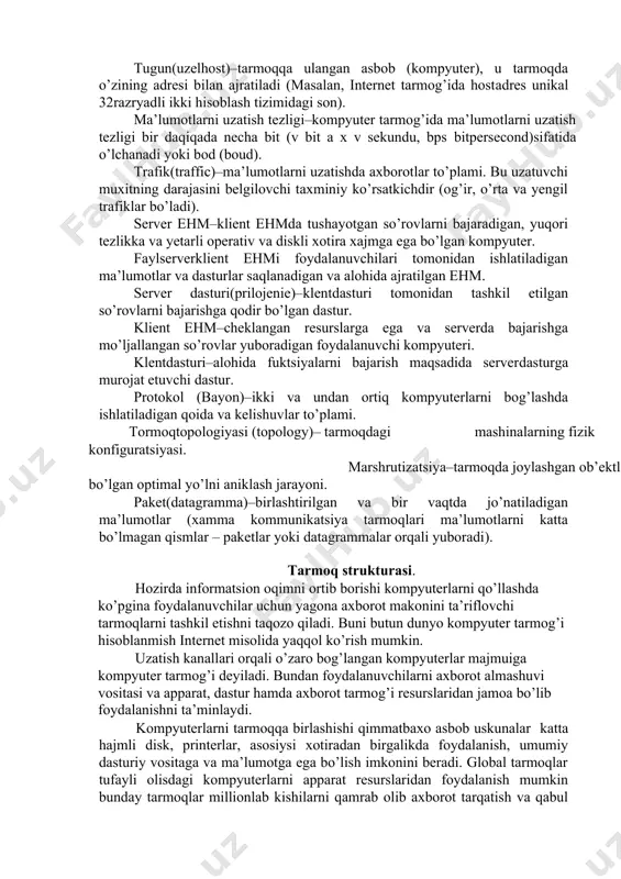 i va millionlab turli xildagi ehmlarni dunyo bo’yicha birlashtiradi. bunday tarmoqda aloqa liniyalari sifatida optokabel yoki kosmik radioliniya aloqasi ishlatiladi. ishchi guruh(workgroup)­bir nechta kompyuterlar to’plami bo’lib, ular qulaylik uchun tarmoq resurslarini ko’rishda bir xil nom yuritiladi. domen(domain)­ tarmoq administratori tomonidan belgilangan kompyuterlar turkumi. bu kompyuterlar windows nt server operatsion sistemasida umumiy ma’lumotlar bazasini va himoya tizimini ishlatishadi. xar bir domen bir xil bo’lmagan (unikal) nomga ega. tugun(uzel­host)–tarmoqqa ulangan asbob (kompyuter), u tarmoqda o’zining adresi bilan ajratiladi (masalan, internet tarmog’ida host­adres unikal 32­razryadli ikki hisoblash tizimidagi son). ma’lumotlarni uzatish tezligi–kompyuter tarmog’ida ma’lumotlarni uzatish tezligi bir daqiqada necha bit (v bit a x v sekundu, bps ­bitpersecond)sifatida o’lchanadi yoki bod (boud). trafik(traffic)–ma’lumotlarni uzatishda axborotlar to’plami. bu uzatuvchi muxitning darajasini belgilovchi taxminiy ko’rsatkichdir (og’ir, o’rta va yengil trafiklar bo’ladi). server ehm–klient ehmda tushayotgan so’rovlarni bajaradigan, yuqori tezlikka va yetarli operativ va diskli xotira xajmga ega bo’lgan kompyuter. fayl­server­klient ehmi foydalanuvchilari tomonidan ishlatiladigan ma’lumotlar …