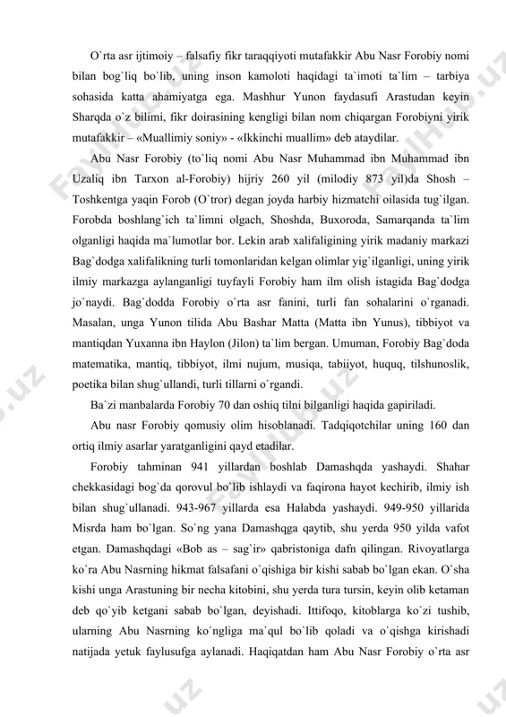 r» qabristoniga dafn qilingan. rivoyatlarga ko`ra abu nasrning hikmat falsafani o`qishiga bir kishi sabab bo`lgan ekan. o`sha kishi unga arastuning bir necha kitobini, shu yerda tura tursin, keyin olib ketaman deb qo`yib ketgani sabab bo`lgan, deyishadi. ittifoqo, kitoblarga ko`zi tushib, ularning abu nasrning ko`ngliga ma`qul bo`lib qoladi va o`qishga kirishadi natijada yetuk faylusufga aylanadi. haqiqatdan ham abu nasr forobiy o`rta asr davri ilm – fani taraqqiyotiga katta hissa qo`shgan olim, forobiy tabiiy, ilmiy va ijtimoiy bilimlarning barcha sohalarida ilmiy ish olib borgan. forobiy o`zidan keyin juda boy ilmiy meros qoldirgan. falsafa, musiqa, filologiya va boshqa tabiiy, ilmiy bilimlarning turli sohalarida asarlar yaratgan. demak, forobiy inson baxt – saodatga erishuvi uchun ularni baxtli – saodatli qila oladigan jamoa rahbari bo`lishi kerak deydi. u fozil shaharni boshqaradigan hokim tabiatdan: 1 – sog` – salomat bo`lib, o`z vazifasini bajarishda hech qanday qiyinchilik sezmaligi; 2 – tabiati nozik, farosatli; 3 – xotirasi mustahkam, 4 …