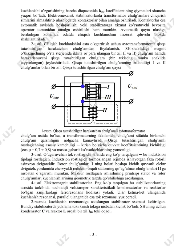 bo’yicha umumiy ko’rinishda ikkita katta guruhga ajratish mumkin ─ magnitli va magnit- yarim o’tkazgichli. 1-usul. eng sodda elektromexanik stabilizator ─ bu transformator (avtotransformator)ning birlamchi yoki ikkilamchi chiqish simlarini almashtirib ulaydigan kontaktorlar (yoki boshqa elektr apparatlar). bunday stabilizatorning ishlash printsipi shuki ─ kirish kuchlanishining o’zgarishi bilan transformator-ning chiqish simlarini almashtirish amalga oshiriladi, ya’ni uning transformatsiya koeffitsienti o’zgartiriladi. bunda chiqish kuchlanishining nisbiy o’zgarishi kirish kuchlanishining nisbiy o’zgarishiga qaraganda kichikroq bo’ladi nisbatga kstu > 1 mos keladi. transformatsiya koeffi-tsientlari qiymatlarining tanlanishi transformator chulg’amlari chiqarish simlariga mos keluvchi kstu koeffitsientining qiymatlariga mos kelishi shart. ko’rinib turibdiki, transformator chulg’amlari chiqarish simlari qancha ko’p bo’lsa, stabilizator kirish kuchlanishi o’zgarishining barcha diapazonida kstu koeffitsientining qiymatlari shuncha yuqori bo’ladi. elektromexanik stabilizatorlarda transformator chulg’amlari chiqarish simlarini almashtirib ulash odatda kontaktorlar bilan amalga oshiriladi. kontaktorlar esa avtomatik ravishda boshqarilishi yoki stabilizatorga xizmat ko’rsatuvchi bevosita operator tomonidan amalga oshirilishi ham mumkin. avtomatik qayta ulashga beriladigan komanda odatda chiqish kuchlanishini nazorat qiluvchi …