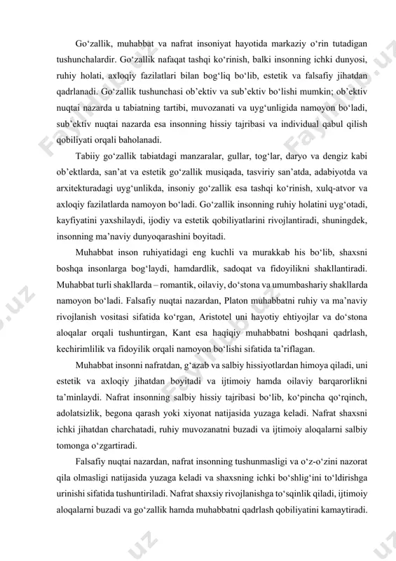 oyon bo‘ladi. falsafiy nuqtai nazardan, platon muhabbatni ruhiy va ma’naviy rivojlanish vositasi sifatida ko‘rgan, aristotel uni hayotiy ehtiyojlar va do‘stona aloqalar orqali tushuntirgan, kant esa haqiqiy muhabbatni boshqani qadrlash, kechirimlilik va fidoyilik orqali namoyon bo‘lishi sifatida ta’riflagan. muhabbat insonni nafratdan, g‘azab va salbiy hissiyotlardan himoya qiladi, uni estetik va axloqiy jihatdan boyitadi va ijtimoiy hamda oilaviy barqarorlikni ta’minlaydi. nafrat insonning salbiy hissiy tajribasi bo‘lib, ko‘pincha qo‘rqinch, adolatsizlik, begona qarash yoki xiyonat natijasida yuzaga keladi. nafrat shaxsni ichki jihatdan charchatadi, ruhiy muvozanatni buzadi va ijtimoiy aloqalarni salbiy tomonga o‘zgartiradi. falsafiy nuqtai nazardan, nafrat insonning tushunmasligi va o‘z-o‘zini nazorat qila olmasligi natijasida yuzaga keladi va shaxsning ichki bo‘shlig‘ini to‘ldirishga urinishi sifatida tushuntiriladi. nafrat shaxsiy rivojlanishga to‘sqinlik qiladi, ijtimoiy aloqalarni buzadi va go‘zallik hamda muhabbatni qadrlash qobiliyatini kamaytiradi. go‘zallik, muhabbat va nafrat o‘zaro bog‘liq bo‘lib, go‘zallik va muhabbat bir-birini mustahkamlaydi, insonni ruhiy jihatdan boyitadi, muhabbat hissi esa nafratdan saqlaydi, bag‘rikenglik va kechirimlilik ruhini …