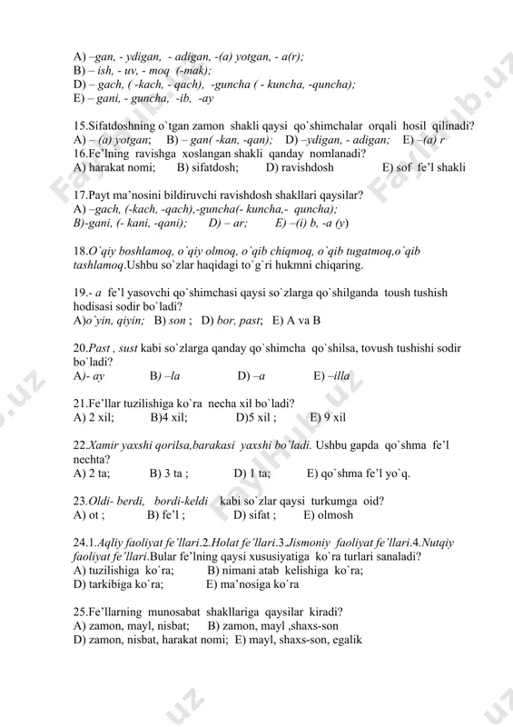 – gani, - guncha, -ib, -ay 15.sifatdoshning o`tgan zamon shakli qaysi qo`shimchalar orqali hosil qilinadi? a) – (a) yotgan; b) – gan( -kan, -qan); d) –ydigan, - adigan; e) –(a) r 16.fe’lning ravishga xoslangan shakli qanday nomlanadi? a) harakat nomi; b) sifatdosh; d) ravishdosh e) sof fe’l shakli 17.payt ma’nosini bildiruvchi ravishdosh shakllari qaysilar? a) –gach, (-kach, -qach),-guncha(- kuncha,- quncha); b)-gani, (- kani, -qani); d) – ar; e) –(i) b, -a (y) 18.o`qiy boshlamoq, o`qiy olmoq, o`qib chiqmoq, o`qib tugatmoq,o`qib tashlamoq.ushbu so`zlar haqidagi to`g`ri hukmni chiqaring. 19.- a fe’l yasovchi qo`shimchasi qaysi so`zlarga qo`shilganda toush tushish hodisasi sodir bo`ladi? a)o`yin, qiyin; b) son ; d) bor, past; e) a va b 20.past , sust kabi so`zlarga qanday qo`shimcha qo`shilsa, tovush tushishi sodir bo`ladi? a)- ay b) –la d) –a e) –illa 21.fe’llar tuzilishiga ko`ra necha xil bo`ladi? a) 2 xil; b)4 xil; d)5 xil ; e) 9 xil 22.xamir yaxshi …