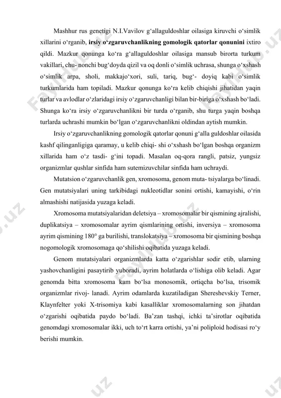 lasiga mansub birorta turkum vakillari, chu- nonchi bug‘doyda qizil va oq donli o‘simlik uchrasa, shunga o‘xshash o‘simlik arpa, sholi, makkajo‘xori, suli, tariq, bug‘- doyiq kabi o‘simlik turkumlarida ham topiladi. mazkur qonunga ko‘ra kelib chiqishi jihatidan yaqin turlar va avlodlar o‘zlaridagi irsiy o‘zgaruvchanligi bilan bir-biriga o‘xshash bo‘ladi. shunga ko‘ra irsiy o‘zgaruvchanlikni bir turda o‘rganib, shu turga yaqin boshqa turlarda uchrashi mumkin bo‘lgan o‘zgaruvchanlikni oldindan aytish mumkin. irsiy o‘zgaruvchanlikning gomologik qatorlar qonuni g‘alla guldoshlar oilasida kashf qilinganligiga qaramay, u kelib chiqi- shi o‘xshash bo‘lgan boshqa organizm xillarida ham o‘z tasdi- g‘ini topadi. masalan oq-qora rangli, patsiz, yungsiz organizmlar qushlar sinfida ham sutemizuvchilar sinfida ham uchraydi. mutatsion o‘zgaruvchanlik gen, xromosoma, genom muta- tsiyalarga bo‘linadi. gen mutatsiyalari uning tarkibidagi nukleotidlar sonini ortishi, kamayishi, o‘rin almashishi natijasida yuzaga keladi. xromosoma mutatsiyalaridan deletsiya – xromosomalar bir qismining ajralishi, duplikatsiya – xromosomalar ayrim qismlarining ortishi, inversiya – xromosoma ayrim qismining 180° ga burilishi, translokatsiya – xromosoma bir …