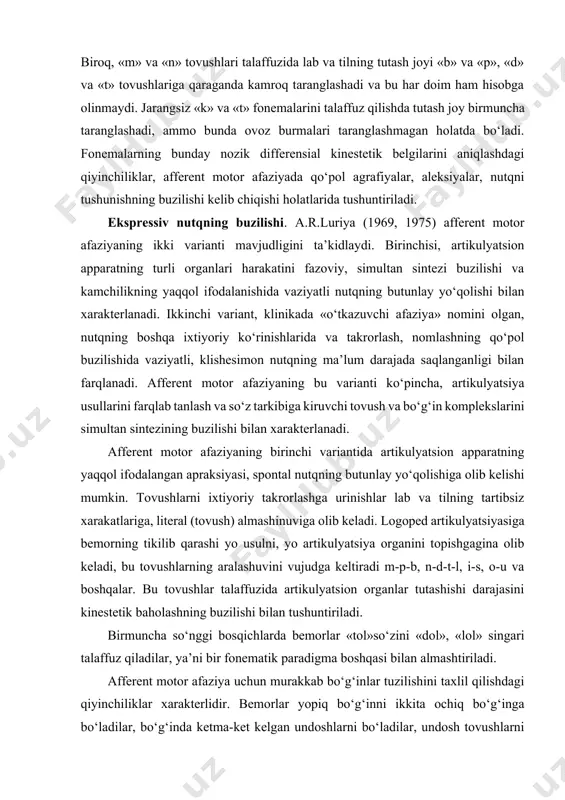 aralashuvini vujudga keltiradi m-p-b, n-d-t-l, i-s, o-u va boshqalar. bu tovushlar talaffuzida artikulyatsion organlar tutashishi darajasini kinestetik baholashning buzilishi bilan tushuntiriladi. birmuncha so‘nggi bosqichlarda bemorlar «tol»so‘zini «dol», «lol» singari talaffuz qiladilar, ya’ni bir fonematik paradigma boshqasi bilan almashtiriladi. afferent motor afaziya uchun murakkab bo‘g‘inlar tuzilishini taxlil qilishdagi qiyinchiliklar xarakterlidir. bemorlar yopiq bo‘g‘inni ikkita ochiq bo‘g‘inga bo‘ladilar, bo‘g‘inda ketma-ket kelgan undoshlarni bo‘ladilar, undosh tovushlarni tushirib qoldiradilar. shu sababli «maktab» «qulf», «stol» so‘zlari «ma-k’-t’-ab», «q’-u-l’-f’» «s’-to-l’» kabi jaranglaydi va h.k. nutq talaffuz tomonining tiklanishiga qarab, nutqiy bayon qilishning sintagmatik tomoni saqlanganligi aniqlanadi. ayrim hollarda, yengil artikulyatsion tovushlar qolishi mumkin, bular ayrim hollarda dizartriyani (artikulyatsion apparat apraksiyasi oqibati sifatidagi psevdodizartriya), boshqa hollarda, ohang o‘zgarishida ifodalanmaydigan, balki so‘zlarni talaffuz qilishdagi sun’iylik va sekinlashganlikda, jaranglilarning so‘nishi va kam uchraydigan literal parafaziyalarda, yumshoq undoshlarning yo‘qolishida ifodalanuvchi yengil xorijiy aksentni eslatadi. tushunishning buzilishi. afferent afaziyada travma yoki insultdan so‘ng ilk bosqichda nutqni tushunishning qo‘pol buzilishi kuzatilishi mumkin. …