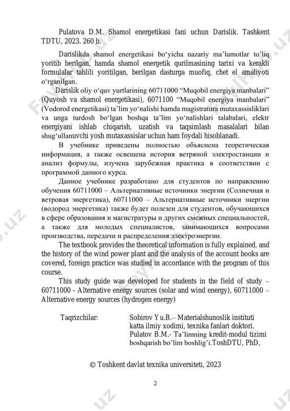 rnative energy sources (solar and wind energy), 60711000 – alternative energy sources (hydrogen energy) taqrizchilar: sobirov yu.b.– materialshunoslik instituti katta ilmiy xodimi, texnika fanlari doktori. pulatov b.m.- ta’limning kredit-modul tizimi boshqarish bo’lim boshlig’i.toshdtu, phd, © toshkent davlat texnika universiteti, 2023 3 annotatsiya talabalarni mamlakatlar va dunyo energetikasining hozirgi ahvoli, muammolari va kelajakdagi rivojlanishi bilan tanishtirishdan iboratdir. fanning asosiy vazifasi, ana’naviy hamda noana’naviy energiya manbalari haqida ma’lumot berish, energiya ishlab chiqarish imkonini beruvchi manbalarning resurslari, ularni ishlab chiqarish usullari va jihozlari, ularni hisoblash, tanlash, ekspluatatsiya qilish bilan talabalarni tanishtirishdan iboratdir. barcha energiya manbalarining asosi bo‘lmish shamol energiyasi va shamol energiyasi yordamida elektr energiya ishlab chiqarish va elektr energiya ishlab chiqaruvchi shamol elektr stansiyalarining sxemasi va ishlash tartibi ko‘rsatilgan. annotatsiya oznakomlenie studentov s sovremennimi sostoyaniem i perspektivami razvitiya energetiki strani i mira. osnovnoy tselyu predmeta yavlyaetsya oznakomlenie studentov s traditsionnimi i netraditsionnimi istochnikami energii, energeticheskie resursi, metodi virabotki, ustanovki, uchet i ekspluatatsiya. …