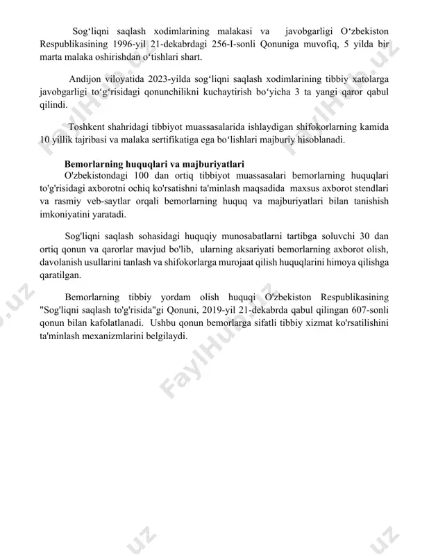 tekshirib, sifati va xavfsizligi bo'yicha xulosa beradi. o'zbekiston respublikasining "dori vositalari va tibbiy buyumlar to'g'risida"gi qonuni, 2011-yil 12-mayda qabul qilingan, dori vositalarining ro'yxatdan o'tkazilish tartibini, sifat nazoratini va 200 dan ortiq dori vositasining aylanishini tartibga soladi. sogʻliqni saqlash xodimlarining malakasi va javobgarligi sogʻliqni saqlash xodimlarining malakasi va javobgarligi oʻzbekiston respublikasining 1996-yil 21-dekabrdagi 256-i-sonli qonuniga muvofiq, 5 yilda bir marta malaka oshirishdan oʻtishlari shart. andijon viloyatida 2023-yilda sogʻliqni saqlash xodimlarining tibbiy xatolarga javobgarligi toʻgʻrisidagi qonunchilikni kuchaytirish boʻyicha 3 ta yangi qaror qabul qilindi. toshkent shahridagi tibbiyot muassasalarida ishlaydigan shifokorlarning kamida 10 yillik tajribasi va malaka sertifikatiga ega boʻlishlari majburiy hisoblanadi. bemorlarning huquqlari va majburiyatlari o'zbekistondagi 100 dan ortiq tibbiyot muassasalari bemorlarning huquqlari to'g'risidagi axborotni ochiq ko'rsatishni ta'minlash maqsadida maxsus axborot stendlari va rasmiy veb-saytlar orqali bemorlarning huquq va majburiyatlari bilan tanishish imkoniyatini yaratadi. sog'liqni saqlash sohasidagi huquqiy munosabatlarni tartibga soluvchi 30 dan ortiq qonun va qarorlar mavjud bo'lib, ularning aksariyati bemorlarning …