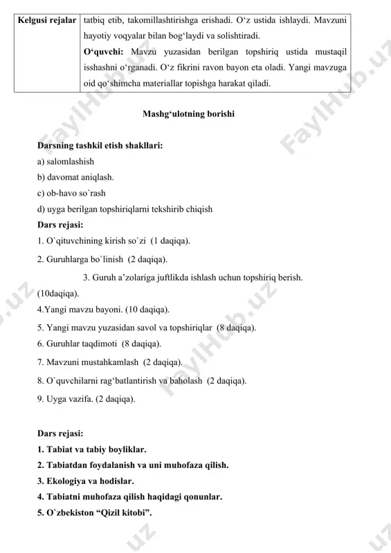 hga erishadi. o‘z ustida ishlaydi. mavzuni hayotiy voqyalar bilan bog‘laydi va solishtiradi. o‘quvchi: mavzu yuzasidan berilgan topshiriq ustida mustaqil isshashni o‘rganadi. o‘z fikrini ravon bayon eta oladi. yangi mavzuga oid qo‘shimcha materiallar topishga harakat qiladi. mashg‘ulotning borishi darsning tashkil etish shakllari: a) salomlashish b) davomat aniqlash. c) ob-havo so`rash d) uyga berilgan topshiriqlarni tekshirib chiqish dars rejasi: 1. o`qituvchining kirish so`zi (1 daqiqa). 2. guruhlarga bo`linish (2 daqiqa). 3. guruh a’zolariga juftlikda ishlash uchun topshiriq berish.(10daqiqa). 4.yangi mavzu bayoni. (10 daqiqa). 5. yangi mavzu yuzasidan savol va topshiriqlar (8 daqiqa). 6. guruhlar taqdimoti (8 daqiqa). 7. mavzuni mustahkamlash (2 daqiqa). 8. o`quvchilarni rag‘batlantirish va baholash (2 daqiqa). 9. uyga vazifa. (2 daqiqa). dars rejasi: 1. tabiat va tabiy boyliklar. 2. tabiatdan foydalanish va uni muhofaza qilish. 3. ekologiya va hodislar. 4. tabiatni muhofaza qilish haqidagi qonunlar. 5. o`zbekiston “qizil kitobi”. 6. o`zbekiston qo`riqxonalari. o`qituvchi: o`tilgan mavzular bo`yicha savol - javob …