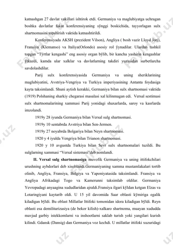 kamerunni taksimlab oldilar. germaniya yevropadagi anyaagina xududlaridan ajraldi.fransiya ilgari kўldan ketgan elzas va lotaringiyani kaytarib oldi. u 15 yil davomida saar oblasti kўmiriga egalik kiladigan bўldi. bu oblast millatlar ittifoki tomonidan idora kiladigan bўldi. reyn oblasti esa demilitarizasiya (de bekor kilish)-xalkaro shartnoma, muayan xududda mavjud garbiy istekkomlarni va inshootlarni saklab turish yoki yangilari kurish kilindi. gdansk (dansig) dan germaniya voz kechdi. u millatlar ittifoki xuzuridagi “erkin shaxarga” aylantirildi. klaypeda (memel) xam germaniyadan ajratib keyinchalik litvaga berildi.lekin germaniya-polsha chegarasi polsha zarariga xal kilindi. polshaning 100 000 kv. km. yer va ancha polyak axolisi germaniya sostavida koldi. polsha koridori orkali tutashdi xolos. germaniya-polsha, chexoslavakiya, avstriya va finlandiyaning mustakilligini tanidi. elba, oder, neman, dunay xalkaro suv yўli deb e`lon kilindi. germaniya garbiy tomondan sikib kuyildi. germaniya umumiy xarbiy majburiyat bekor kilindi. armiyaning soni 100 000 kishidan oshmasligi belgilandi. 1921 yil 1-mayigacha reparasiya tulovlarini aniklash belgtlandi. golib davlatlarga 20 mlrd marka mikdorida oltin va …