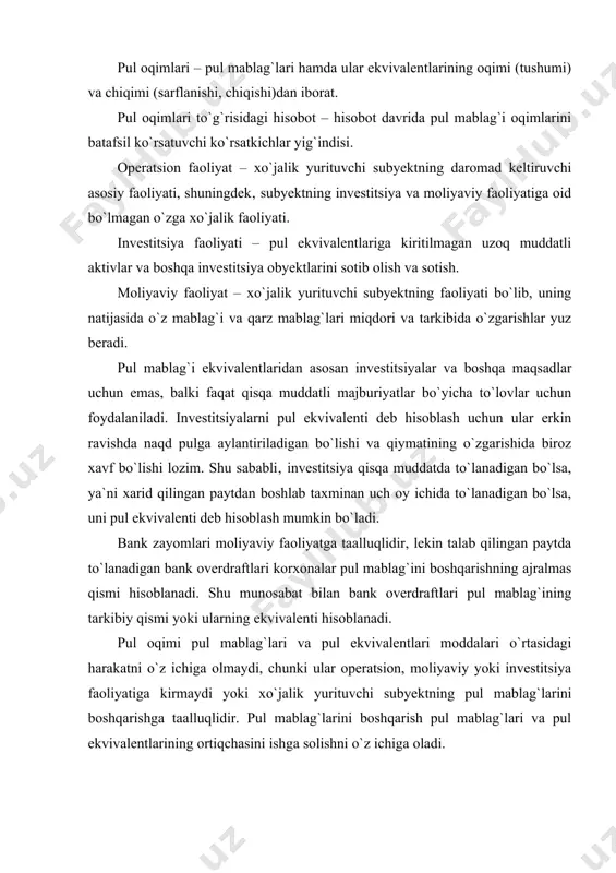 lishi lozim. shu sababli‚ investitsiya qisqa muddatda to`lanadigan bo`lsa, ya`ni xarid qilingan paytdan boshlab taxminan uch oy ichida to`lanadigan bo`lsa, uni pul ekvivalenti deb hisoblash mumkin bo`ladi. bank zayomlari moliyaviy faoliyatga taalluqlidir, lekin talab qilingan paytda to`lanadigan bank overdraftlari korxonalar pul mablag`ini boshqarishning ajralmas qismi hisoblanadi. shu munosabat bilan bank overdraftlari pul mablag`ining tarkibiy qismi yoki ularning ekvivalenti hisoblanadi. pul oqimi pul mablag`lari va pul ekvivalentlari moddalari o`rtasidagi harakatni o`z ichiga olmaydi, chunki ular operatsion, moliyaviy yoki investitsiya faoliyatiga kirmaydi yoki xo`jalik yurituvchi subyektning pul mablag`larini boshqarishga taalluqlidir. pul mablag`larini boshqarish pul mablag`lari va pul ekvivalentlarining ortiqchasini ishga solishni o`z ichiga oladi. pul oqimlari to`g`risidagi hisobot hisobot davri davomida operatsiya, investitsiya yoki moliyaviy faoliyat natijasida xo`jalik yurituvchi subyekt olgan pul oqimlari to`g`risidagi ma`lumotlarni taqdim etishi lozim bo`ladi. operatsion faoliyat. xo`jalik yurituvchi subyektning operatsion faoliyati natijasida vujudga keladigan pul oqimi hajmi xo`jalik yurituvchi subyekt amalga oshiradigan operatsion faoliyati natijasida olinadigan pul …