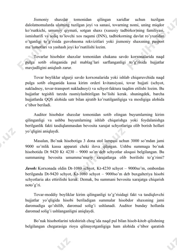 a qilingan hujjatlar (chiptalar, kassa kirim orderi kvitansiyalari, material( ish, xizmat)lar haqini to’lash haqidagi cheklar va b. ) ma’lumotlariga taqqoslash yo’li bilan amalga oshiriladi. bunda nafaqat isbotlovchi hujjatlar mavjudligi va ularning bo’nak hisobotlariga mosligi bilan birga ushbu hujjatlarning to’g’ri rasmiylashtirilganligini ham aniqlash zarur. avvalo «buxgalteriya hisobi to’g’risidagi qonun» 9-moddasiga muvofiq hujjatlarda majburiy rekvizitlarning mavjudligi aniqlanadi. masalan, tovar chekida do’kon shtampasi, sanasi, sotib olingan tovar nomining yo’qligi tovarning do’kondan sotib olinganligini yoki ushbu sarflarning ishlab chiqarishga mo’ljallanganligini aniqlashni qiyinlashtiradi. jismoniy shaxslar tomonidan qilingan xaridlar uchun tuzilgan dalolatnomalarda ularning tuzilgan joyi va sanasi, tovarning nomi, uning miqdor ko’rsatkichi, umumiy qiymati, sotgan shaxs (xususiy tadbirkor)ning familiyasi, ismisharifi va soliq to’lovchi xos raqami (inn), tadbirkorning davlat ro’yxatidan o’tganligi to’g’risida guvohnoma rekvizitlari yoki jismoniy shaxsning pasport ma’lumotlari va yashash joyi ko’rsatilishi lozim. тovarlar hisobdor shaxslar tomonidan chakana savdo korxonalarida naqd pulga sotib olinganida pul mablag’lari sarflanganligi to’g’risida hujjatlar mavjudligini aniqlash zarur. тovar boyliklar ulgurji savdo …