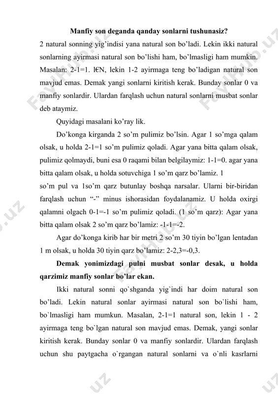 . demak, yangi sonlar kiritish kerak. bunday sonlar 0 va manfiy sonlardir. ulardan farqlash uchun shu paytgacha o`rgangan natural sonlarni va o`nli kasrlarni musbat sonlar deb ataymiz. quyidagi masalani ko`ray lik: do`konga kirganda 2 so`m pulimiz bo`lsin. agar 1 so`mga qalam olsak, u holda 2 – 1=1 so`m pulimiz qoladi. agar yana bitta qalam olsak, pulimiz qolmaydi, buni esa 0 raqami bilan belgilaymiz (0-bu xech vaqo): 1 – 1= 0. agar yana bitta qalam olsak, u holda sotuvchidan 1 so`m qarz bo`lamiz. 1 so`m pul va 1 so`m qarz butunlay boshqa – boshqa narsalar. ularni bir – biridan farqlash uchun “-“: minus ishorasidan foydalaniladi. u holda oxirgi qalamni olgach, 0 – 1 = -1 so`m pulimiz qoladi (1 so`m qarz). agar yana bitta qalam olsak, 2 so`m qarz bo’lamiz: -1-1 = -2. agar do`konga kirib (2 so`m bilan ) qalam emas, har bir metri 2 so`m 30 tiyin (2,3 so`m …