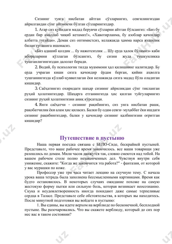 н бўлсангиз: «биз бу ердан бир амаллаб чиқиб кетамиз!», «хавотирланма, бу азоблар қачондир албатта тугайди». демак сиз оптимистсиз, келажакда ҳамма нарса яхшилик билан тугашига ишонасиз. «биз адашиб қолдик ... бу нажотсизлик ... шу ерда ҳалок бўламиз» каби ибораларини қўллаган бўлсангиз, бу сизни жуда тушкунликка тушганлигингиздан далолат беради. 2. водий, бу психологик тилда муаммони ҳал қилишнинг калитидир. бу ерда учраган киши сизга қачондир ёрдам берган, қийин аҳволга тушганингизда кўллаб-қувватлаган ёки келажакда сизга мадад бўла оладиган кишидир. 3. саёҳатингиз охиридаги шаҳар сизнинг айриликдан сўнг тикланган руҳий ҳолатингиздир. шаҳарга етганингизда ҳис қилган туйгуларингиз сизнинг руҳий ҳолатингизни аниқ кўрсатади. 4. янги саёҳатчи - сизнинг рақибингиз, сиз унга нисбатан рашк, рақобатчилик ёки алам ҳис қиласиз. балки бу одам севги- муҳаббат ёки ишдаги сизнинг рақибингиздир, балки у қачондир сизнинг қалбингизни оғритган кишидир? путешествие в пустыню наша первая поездка связана с бепо-сиде, бескрайней пустыней. представьте, что ваше рабочее время закончилось. все ваши товарищи уже разошлись по домам. …
