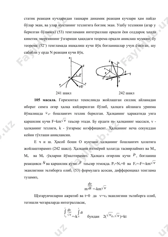 0,3 м, бошланғич тезлик v0=2 м/с, ҳалқанинг айланага ишқаланиш коэффициенти f=0,3. е ч и ш. ҳисоб системасининг боши о’ нуқтани танлаб оламиз ва м нуқтадан м, мn ва мb -ўқларни йўналтирамиз (242 шакл). ҳалқага оғирлик кучи, боғланиш реакцияси ва қаршилик кучи - таъсир этмоқда, лекин қаршилик кучи ишқалиш кучидан иборат бўлади. (53) ва (54) тенгламалар системасини тузамиз, m=-f, mv2/r=nn,, nb -р=0 модули бўйича f=fn=f (ишқаланиш кучларини алгебраик йиғиндисини, яни fnn + fn деб ҳисоблаш хато бўлади). nb=р=mg бўлгани учун, f=fm. бундан кўриниб турибдики, ишқаланиш кучи f, n орқали ҳалқанинг тезлиги билан боғланишда бўлар экан. йўл -s билан тезлик-v орасидаги боғланишни аниқлаш учун, ==v эканлигидан фойдаланиб, ҳалқанинг ҳаракатини йўл орқали ифодаловчи тенглама ҳосил қиламиз, v=- щзгарувчиларни ажратиб, тенгламанинг иккала томонидан тегишли чегараларда аниқ интеграл оламиз, =- бундан, -2fs/r=ln(v2+) - ln(+) олинган натижани соддалаштирамиз, s=ln ҳалқа тўхтаганда v=0 бўлади. тақрибий ҳисоблашлар учун g10 м/с2 , деб ҳисоблаб, ҳалқа тўхтагунча босиб ўтган йўлни …