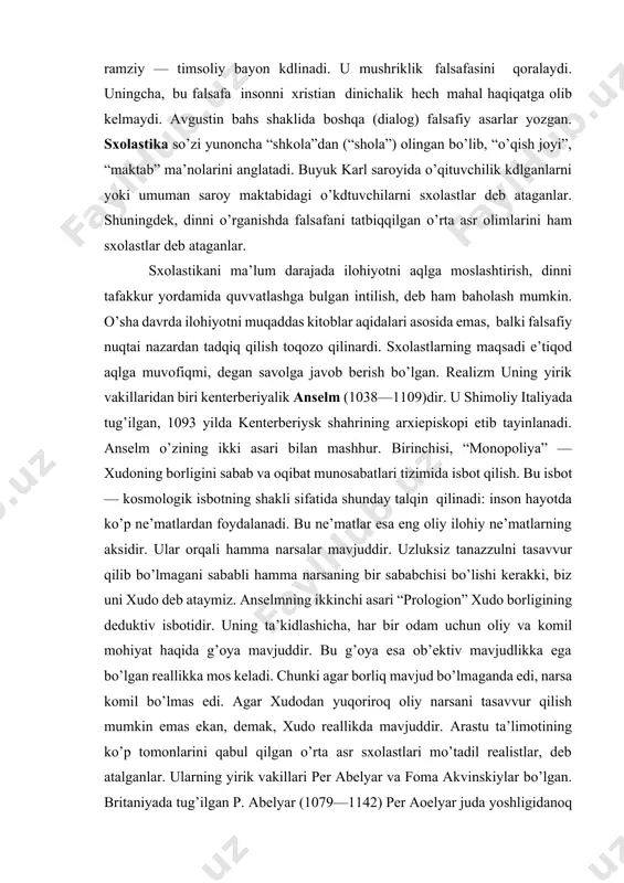 mavjuddir. bu g’oya esa ob’ektiv mavjudlikka ega bo’lgan reallikka mos keladi. chunki agar borliq mavjud bo’lmaganda edi, narsa komil bo’lmas edi. agar xudodan yuqoriroq oliy narsani tasavvur qilish mumkin emas ekan, demak, xudo reallikda mavjuddir. arastu ta’limotining ko’p tomonlarini qabul qilgan o’rta asr sxolastlari mo’tadil realistlar, deb atalganlar. ularning yirik vakillari per abelyar va foma akvinskiylar bo’lgan. britaniyada tug’ilgan p. abelyar (1079—1142) per aoelyar juda yoshligidanoq o’z bilimi bilan mashhur edi. abelyar — mo’tadil realistdir. uning ta’kidlashicha, reallik yoki universaliy dastlab xudo aqlida mavjuddir, undan keyin narsalarning o’zida mavjuddir va nihoyat, odamlarning ongida mavjuddir. abelyar “men e’tiqod qilish uchun bilaman”, degan g’oyani ilgari surgan. ya’ni, bilmaydigan, bilimsiz kishidan ko’ra, din va uning asosiy tamoyillarini yaxshi o’rgangan kishi afzal. bunday kishi aqidaparast emas, balki o’zi bilgan narsaning qadrini biladigan insondir. abelyar haqiqatni topishda tafakkurning xizmatini ta’kidlab, unga hamma vaqt murojaat qiladi. uning ta’kidlashicha, shubha hamma vaqt tadqiqotga yo’llaydi, tadqiqot esa haqiqatni …