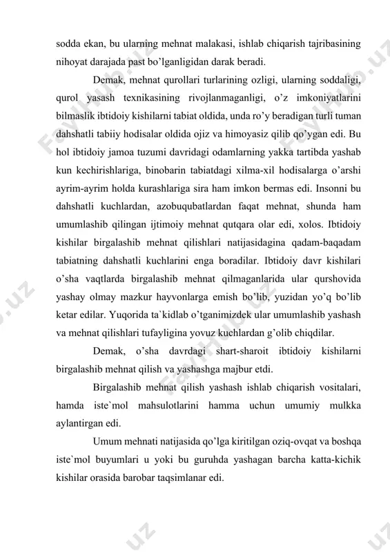 alohida ajralib turuvchi zo’ravonlikka asoslangan hokimiyat ham yo’q edi. ibtidoiy jamoa tuzumi tabaqasiz va davlatsiz jamiyat edi. xix va xx asrning mashhur tarixchilari bu eng dastlabki davriga baho berib, uni hamma barobar, teng bo’lgan ibtidoiy davr deb ta`riflagan edilar. ibtidoiy jamoa tuzumining xuddi shu eng muhim xususiyati ham bilish, ham dunyoqarash jihatdan juda katta amaliy ahamiyatga egadir. ibtidoiy jamiyat tarixining dalillari xususiy mulk, ijtimoiy tengsizlik va davlat hokimiyatining kelib chiqishining tub mohiyatini bilib olishga imkon yaratib berdi. darhaqiqat tabaqalar davlat hokimiyati tizimi va qismlari hech qachon azaldan mavjud bo’lgan emas, u ibtidoiy jamoa tuzumining emirilishi natijasida vujudga kelganligini olimlar tomonidan isbotlangan. ibtidoiy jamoa tuzumi kishilik tarizining eng dastlabki, eng oddiy shakli edi. dedik. lekin u bir yerda qotib qolmadi, oddiylikdan murakkablik sari qadam qo’ya borib, keyingi davr uchun olmashumul tarixiy ahamiyatga ega bo’lgan juda ko’p kashfiyotlarning poydevor toshini yaratdi. insoniyatning iqtisodiy hayotida juda katta ahamiyatga ega bo’lgan xo’jalik shakllari – …