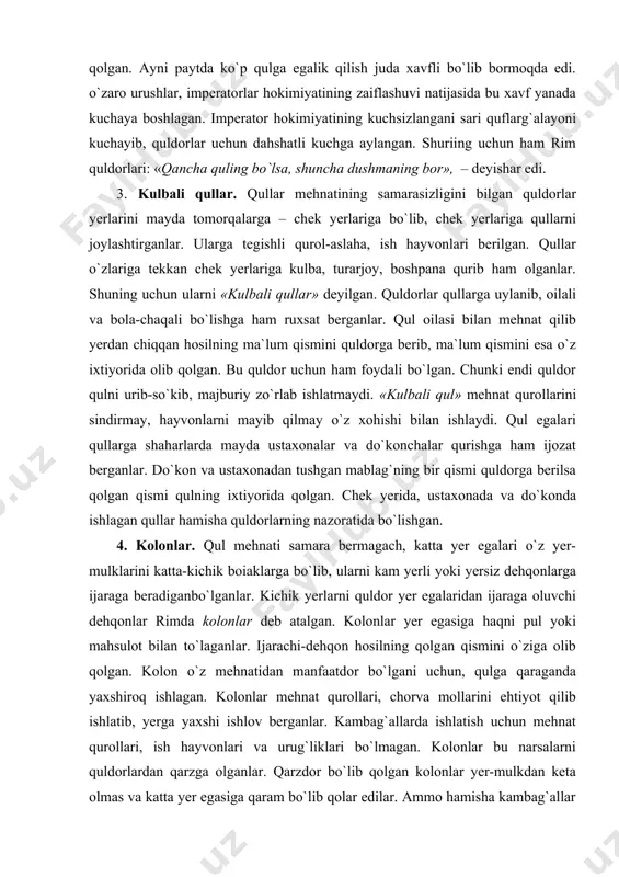 larga bo`lib, ularni kam yerli yoki yersiz dehqonlarga ijaraga beradiganbo`lganlar. kichik yerlarni quldor yer egalaridan ijaraga oluvchi dehqonlar rimda kolonlar deb atalgan. kolonlar yer egasiga haqni pul yoki mahsulot bilan to`laganlar. ijarachi-dehqon hosilning qolgan qismini o`ziga olib qolgan. kolon o`z mehnatidan manfaatdor bo`lgani uchun, qulga qaraganda yaxshiroq ishlagan. kolonlar mehnat qurollari, chorva mollarini ehtiyot qilib ishlatib, yerga yaxshi ishlov berganlar. kambag`allarda ishlatish uchun mehnat qurollari, ish hayvonlari va urug`liklari bo`lmagan. kolonlar bu narsalarni quldorlardan qarzga olganlar. qarzdor bo`lib qolgan kolonlar yer-mulkdan keta olmas va katta yer egasiga qaram bo`lib qolar edilar. ammo hamisha kambag`allar ham ijarachi bo`lishga ko`nishmagan. ii–iii asrlarda kolonlarning soni tobora o`sib borgan. endilikda qishloq xo`jaligi, hunarmandchilik va xo`jalikning boshqa sohalarida qullar soni kamayib kolonlar soni orta borgan. bu qulchilikning inqirozidan nishona edi. rimda siyosiy tushkunlik va ommaviy harakatlar 1. severlar sulolasi davrida rim. imperator kommod o`ldirilgach, 193-yili rim taxtini shimoliy afrikaning ulug` leptis shahridan chiqqan septimiy sever …