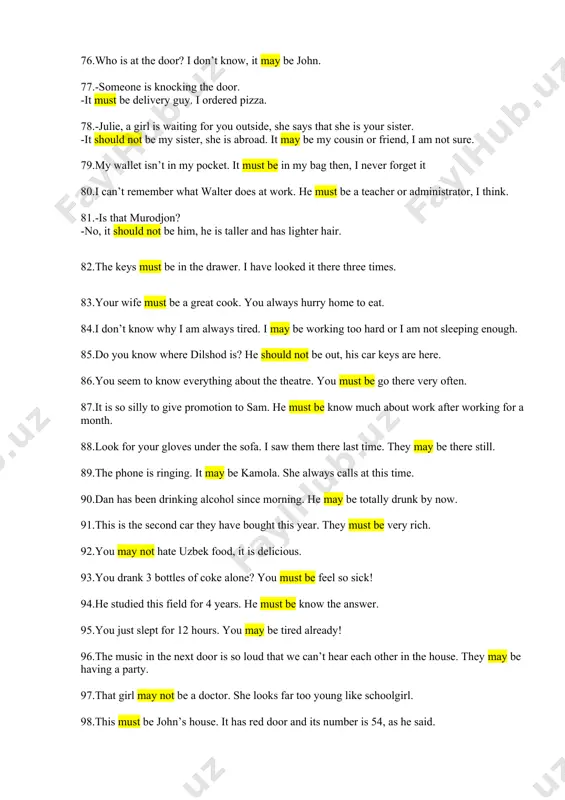 ear. they must be very rich. 92.you may not hate uzbek food, it is delicious. 93.you drank 3 bottles of coke alone? you must be feel so sick! 94.he studied this field for 4 years. he must be know the answer. 95.you just slept for 12 hours. you may be tired already! 96.the music in the next door is so loud that we can’t hear each other in the house. they may be having a party. 97.that girl may not be a doctor. she looks far too young like schoolgirl. 98.this must be john’s house. it has red door and its number is 54, as he said. 99.he should not be at work now, can he? it is almost midnight now. 100.this must be harry’s coat. he is very tall, and this coat is very tiny. 101.he must be very strong. look at his body 102.every tooth in my upper …