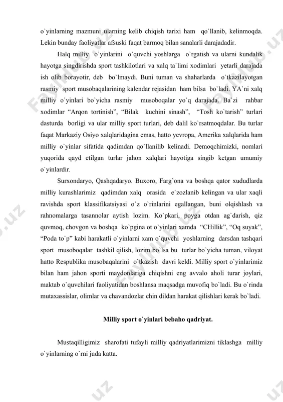 , “oq suyak”, “poda to`p” kabi harakatli o`yinlarni xam o`quvchi yoshlarning darsdan tashqari sport musoboqalar tashkil qilish, lozim bo`lsa bu turlar bo`yicha tuman, viloyat hatto respublika musobaqalarini o`tkazish davri keldi. milliy sport o`yinlarimiz bilan ham jahon sporti maydonlariga chiqishni eng avvalo aholi turar joylari, maktab o`quvchilari faoliyatidan boshlansa maqsadga muvofiq bo`ladi. bu o`rinda mutaxassislar, olimlar va chavandozlar chin dildan harakat qilishlari kerak bo`ladi. milliy sport o`yinlari bebaho qadriyat. mustaqilligimiz sharofati tufayli milliy qadriyatlarimizni tiklashga milliy o`yinlarning o`rni juda katta. o`zbekiston respublikasi vazirlar mahkamasining 1997 yil 14 fevral 64-f raqamli farmoyishiga binoan “milliy sport turlari va o`yinlarini rivojlantirish muammolari” mavzuidagi respublika konferensiyasishu yili 29-30 oktyabr kunlari o`tkazilishi munosabati bilan samarqand viloyati “mehnat rezervlari” ning milliy sport turlari va o`yinlarini rivojlantirish muammolari haqida tezislar. a) milliy sport o`yinlari bolalarni kichik yoshidan boshlab jismoniy, aqliy va axloqiy qilib tarbiyalashning muhim vositasi sifati qaraladi. milliy sport o`yinlari bilan o`tmishda ota-bobolarimiz bolalarni 2-3 yoshdan shug`ullantira …