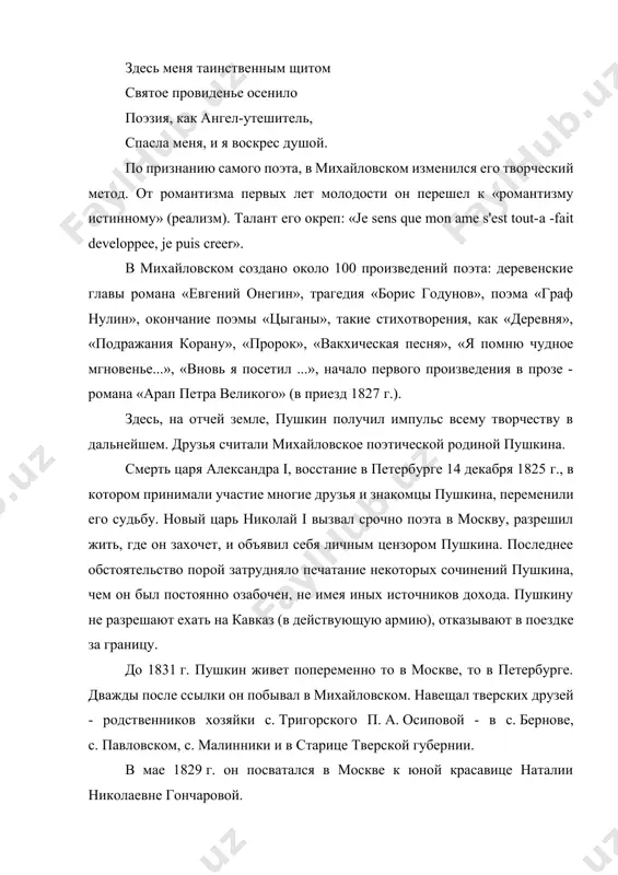 ого произведения в прозе - романа «арап петра великого» (в приезд 1827 г.). здесь, на отчей земле, пушкин получил импульс всему творчеству в дальнейшем. друзья считали михайловское поэтической родиной пушкина. смерть царя александра i, восстание в петербурге 14 декабря 1825 г., в котором принимали участие многие друзья и знакомцы пушкина, переменили его судьбу. новый царь николай i вызвал срочно поэта в москву, разрешил жить, где он захочет, и объявил себя личным цензором пушкина. последнее обстоятельство порой затрудняло печатание некоторых сочинений пушкина, чем он был постоянно озабочен, не имея иных источников дохода. пушкину не разрешают ехать на кавказ (в действующую армию), отказывают в поездке за границу. до 1831 г. пушкин живет попеременно то в москве, то в петербурге. дважды после ссылки он побывал в михайловском. навещал тверских друзей - родственников хозяйки с. тригорского п. а. осиповой - в с. бернове, с. павловском, с. малинники и в старице тверской губернии. в мае …