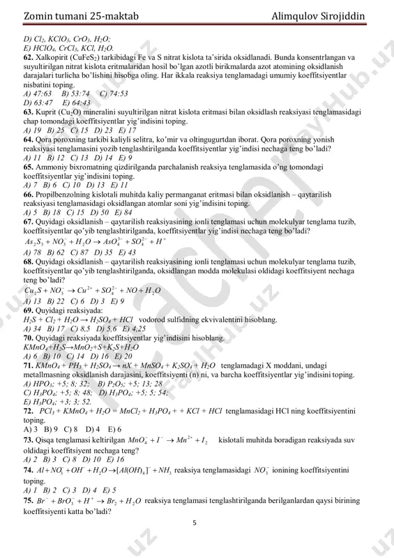 5 e) 4 47. quyidagi oksidlanish – qaytarilish reaksiyasida oksidlovchi va qaytaruvchilarning ekvivalent massasini hisoblang. kmno4 + na2so3 + h2so4 → k2so4 + na2so4 + mnso4 + h2o a) 31,6: 63; b) 63,2: 63; c) 63: 31,6; d) 31,6: 126; e) 126,4: 63. 48. mis (i) sulfidni konsentrlangan nitrat kislota bilan oksidlash reaksiyasida chap va o’ng tomondagi koeffitsiyentlar yig’indisini ko’rsating. a) 10 + 21 b) 18 + 23 c) 15 + 19 d) 23 + 14 e) 14 + 20 49. fosfinning kislotali sharoitda kaliy permanganat bilan oksidlanish reaksiyasi tenglamasidagi moddalarning koeffitsiyentlar yig’indisini hisoblang. a) 29 b) 25 c) 48 d) 53 e) 54 50. oksalat kislotani kislotali sharoitda k2cr2o7 bilan oksidlanish reaksiya tenglamasidagi o’ng va chap tomondagi moddalar koeffitsiyentlari nisbatini toping. a) 8:15 b) 6:13 c) 15:12 d) 12:15 e) 15:8 51. butan sulfat kislota ishtirokida kaliy permanganat bilan oksidlanganda, etil atsetat hosil bo’lsa, butanning ekvivalent molyar massasini toping. …