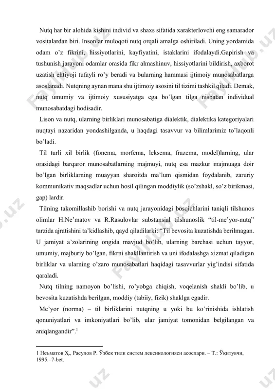 uchun hosil qilingan moddiylik (so’zshakl, so’z birikmasi, gap) lardir. tilning takomillashib borishi va nutq jarayonidagi bosqichlarini taniqli tilshunos olimlar h.ne’matov va r.rasulovlar substansial tilshunoslik “til-me’yor-nutq” tarzida ajratishini ta’kidlashib, qayd qiladilarki: “til bevosita kuzatishda berilmagan. u jamiyat a’zolarining ongida mavjud bo’lib, ularning barchasi uchun tayyor, umumiy, majburiy bo’lgan, fikrni shakllantirish va uni ifodalashga xizmat qiladigan birliklar va ularning o’zaro munosabatlari haqidagi tasavvurlar yig’indisi sifatida qaraladi. nutq tilning namoyon bo’lishi, ro’yobga chiqish, voqelanish shakli bo’lib, u bevosita kuzatishda berilgan, moddiy (tabiiy, fizik) shaklga egadir. me’yor (norma) – til birliklarini nutqning u yoki bu ko’rinishida ishlatish qonuniyatlari va imkoniyatlari bo’lib, ular jamiyat tomonidan belgilangan va aniqlangandir”.[footnoteref:1] [1: неъматов ҳ., расулов р. ўзбек тили систем лексикологияси асослари. – т.: ўқитувчи, 1995.–7-bet. ] demak, til va nutq tizimida me’yor ham o’z o’rniga ega. tafakkurimizda aks etgan borliq tilda moddiylashib, nutqda yuzaga chiqar ekan, u qanday shakl va ko’rinishda voqelanishi jamiyat tomonidan muayyan me’yorlar bilan belgilangan …