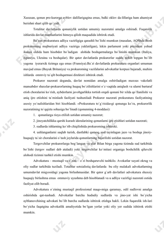 tli hukm qabul qilishda sudga ko`maklashish vazifasi yuklatilgan. xususan, qonun pro-kurorga ayblov dalillarigagina emas, balki oklov da-lillariga ham ahamiyat berishni shart qilib qo`yadi. totalitar davlatlarda qonuniylik ustidan umumiy nazoratni amalga oshiradi. fuqarolik ishlarida davlat manfaatlarini himoya qilish maqsadida ishtirok etadi. ba`zan prokuratura adliya vazirligiga qarashli bo`lishi mumkun (masalan, aqshda bosh prokurorning majburiyati adliya vaziriga yuklatilgan), lekin parlament yoki prezident yohud ikalasi oldida ham hisobdor bo`ladigan alohida boshqarmalarga bo`linishi mumkun (italiya, ispaniya, ukraina va boshqalar). bir qator davlatlarda prokurorlar sudda tarkib topgan bo`lib yagona iyerarxik tizimga ega emas (fransiya).ba`zi davlatlarda prokuratura organlari umuman mavjud emas (buyuk britaniya) va prokurorning vazifalarini advokatlar korpusi bajaradi, muhim ishlarda ommviy ta`qib boshqarmasi direktori ishtirok etadi. prokuror nazorati deganda, davlat nomidan amalga oshiriladigan maxsus vakolatli mansabdor shaxslar-prokurorlarning huquq bo`zilishlarini o`z vaqtida aniqlash va ularni bartaraf etish choralarini ko`rish, aybdorlarni javobgarlikka tortish orqali qonuni bir xilda qo`llanilishi va aniq ijro etiishini ta`minlash faoliyati tushuniladi prokuror nazorati prokuratura …