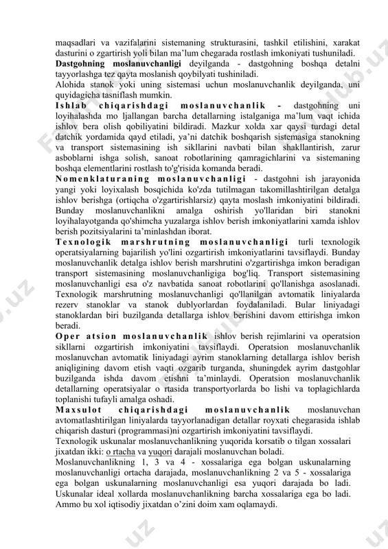 exnologik jihoz, sonoat robobotlar va kerak-yaroq qurollar birikmalaridan xosil bolgan toplam; 2. moslanuvchan ishlab chiqarish moduli - bu mustaqil va boshqa moslanuvchan ishlab chiqarish sistemasi tarkibida ishtirok etuvchi mahsulotning avtomatik ravishda ishlab chiqarishni ta’minlash funksiyasiga ega bolgan kerak-yaroq qurol va raqamli dastur bilan boshqariladigan texnologik jihozdan iborat turkimdir; 3. moslanuvchi avtomatik liniya - bu tarkibida moslanuvchan ishlab chiqarish moduli, robotlashtirilgan komplekslar asosida joylashgan boshqa texnologik jihozlarning toplami; 4. moylovchi avtomatik bolim - moslanuvchan ishlab chiqarish sistemasi tarkibida moslanuvchan ishlab chiqarish moduli robotlashtirilgan kompleks yoki boshqa texnologik jihoz. uni ketma- ket foydalanishini o‘zgartiraoluvchi avtomatik boshqarish sistemasiga boglab qo‘yilgan bo‘lib, u jihozlarni optimal ravishda yuklanishini ta’minlash bilan bir qatorda detallarni paralel siklida tayyorlashni ta’inlaydi; 5. moslanuvchan avtomatlashtirilgan tsex - moslanuvchan ishlab chiqarish sistemasi, moslanuvchi avtomatik liniya yoki moylovchi avtomatik bolimdan iborat bo‘lib berilgan nomenklaturadagi mahsulotlarni tayyorlash uchun moljallangan; maslanuvchan ishlab chiqarishni texnologik tayyorlash jarayonida quyidagi vazifalar yechiladi: 1. ishlab chiqariladigan detallarni klasslarga, …