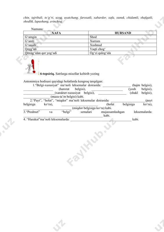 rmsor. 5-topshiriq. keltirilgan so‘zlarning ko‘pma'noliligini hisobga oling va har bir leksemaning antonimik ma'nosi keltiring. antonimlarning turli ma'nolari asosida so‘z birikmalarini tuzing va semalarini ko‘rsating. kuchsiz, yaqin, kasal, muhim, qattiqqo‘l, yetuk, qisqa, yengil, semiz, issiq, ahmoq, jasur, toza, butun, azob, ajratmoq, ayyor, baxtli, bemaza, bo‘shatmoq, dangasa, dushman, yer, yosh, zabardast, zarar, zotli, ilg‘or, iflos, yo‘q, kamgap, kamtar, katta, sog‘, kasallanmoq, kech, kuchli, ko‘p, lapashang, muloyim, muhtojlik, notanish, obod, ozod, savlatli, sadoqatli, sekinlashmoq, tez, chin, tajribali, to‘g‘ri, uzoq, uyatchang, farosatli, xabardor, xafa, xunuk, chidamli, shafqatli, shodlik, lapashang, erinchoq. namuna: xafa hursand g‘amgin shod g‘amli xurram g‘ussali xushnud qayg‘uli vaqti chog‘ qovog‘idan qor yog‘adi og‘zi qulog‘ida 6-topsiriq. satrlarga misollar keltirib yozing antonimiya hodisasi quyidagi holatlarda kengroq tarqalgan: 1.“belgi-xususiyat” ma‘noli leksemalar doirasida: _________________ (hajm belgisi), __________________ (harorat belgisi), ___________________ (yosh belgisi), ___________________(xarakter-xususiyat belgisi), _________________ (shakl belgisi), ________________ (maza-ta’m belgisi) kabi. 2.“payt”, “holat”, “miqdor” ma’noli leksemalar doirasida: _____________________(payt belgisiga ko‘ra), ______________________ (holat belgisiga ko‘ra), _____________________________ …