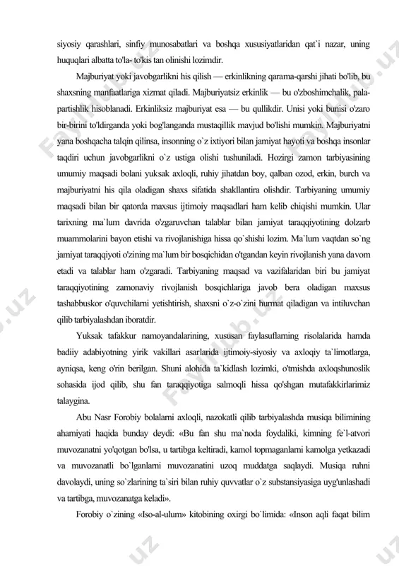 ni bayon etishi va rivojlanishiga hissa qo`shishi lozim. ma`lum vaqtdan so`ng jamiyat taraqqiyoti o'zi​ning ma`lum bir bosqichidan o'tgandan keyin rivojlanish yana da​vom etadi va talablar ham o'zgaradi. tarbiyaning maqsad va vazifalaridan biri bu jamiyat taraqqiyotining zamonaviy rivojlanish bosqichlariga javob bera oladigan maxsus tashabbuskor o'quvchilarni yetishtirish, shaxsni o`z-o`zini hurmat qiladigan va intiluvchan qilib tarbiyalashdan iboratdir. yuksak tafakkur namoyandalarining, xususan faylasuflarning risolalarida hamda badiiy adabiyotning yirik vakillari asar​larida ijtimoiy-siyosiy va axloqiy ta`limotlarga, ayniqsa, keng o'rin berilgan. shuni alohida ta`kidlash lozimki, o'tmishda axloqshunoslik sohasida ijod qilib, shu fan taraqqiyotiga salmoqli hissa qo'shgan mutafakkirlarimiz talaygina. abu nasr forobiy bolalarni axloqli, nazokatli qilib tarbiyalashda musiqa bilimining ahamiyati haqida bunday deydi: «bu fan shu ma`noda foydaliki, kimning fe`l-atvori muvozanatni yo'qotgan bo'lsa, u tartibga keltiradi, kamol topmaganlarni kamolga yetkazadi va muvozanatli bo`lganlarni muvozanatini uzoq muddatga saqlaydi. musiqa ruhni davolaydi, uning so`zlarining ta`siri bilan ruhiy quvvatlar o`z substansiyasiga uyg'unlashadi va tartibga, muvozanatga keladi». forobiy o`zining «iso-al-ulum» kitobining oxirgi …
