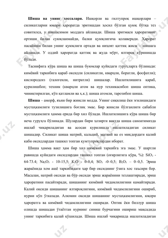 агини ошириш мақсадида унинг таркибига қалай қўшилади. шиша ишлаб чиқаришда ишлатиладиган хом ашёлар асосий ва қўшимча турларга бўлинади. асосий минерал хом ашёлардан ташкил топган шиша таркибида кварц қуми, сода, доломит, оҳактош, поташ, натрий сульфати мавжуд. қурилиш шишасини ишлаб чиқаришда асосий хом ашё сифатида таркибида темир оксидлари кам бўлган кварц қуми, сода ёки натрий сульфати, поташ, оҳактош ёки бўр ишлатилади. эритиш олдидан хом ашёга 15–20 % шиша кукуни қўшилади. шиша буюмлар тайёрлашнинг технологик жараёни қуйидагича: хом ашёни майдалаб эритишга тайёрлаш, шиша бўтқасини махсус қозонларда 1500°с гача ҳароратда эритиш ва ниҳоят, қолиплаш. асосий ва қўшимча хом ашёлар аралашмасидан тайёрланган таркибни 1100–1150°с гача қиздирганда, аввало, қаттиқ ҳолат​даги силикатлар ҳосил бўлади, кейин эрийди. шиша буюмлар ойна тахта шиша буюмлари ичида энг асосийсидир. деразабоп ойна асосан уч хил бўлади: жилоли, жилосиз, силлиқланган. шиша сув ва ҳавони ўтказмайди, электр токини эса жуда ёмон ўтказади. агар шиша муттасил ўювчи ишқор таъсирида бўлса, ундаги икки оксидли қум-тупроқнинг бир …