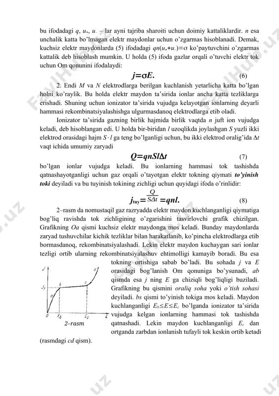 zaryad miqdorlari, q – ionning zaryadi, s – elektrodning yuzi. elektr maydon tomonidan ko’chirilgan umumiy zaryad miqdori q|q||q–|qn(uu–)est (4) ifoda bilan aniqlanadi. birlik yuz orqali birlik vaqtda ko’chirilgan zaryad tok zichligi j ni ifodalar edi. shuning uchun jqn(uu–)e, (5) bu ifodadagi q, u, u– – lar ayni tajriba sharoiti uchun doimiy kattaliklardir. n esa unchalik katta bo’lmagan elektr maydonlar uchun o’zgarmas hisoblanadi. demak, kuchsiz elektr maydonlarda (5) ifodadagi qn(uu–) ko’paytuvchini o’zgarmas kattalik deb hisoblash mumkin. u holda (5) ifoda gazlar orqali o’tuvchi elektr tok uchun om qonunini ifodalaydi: je. (6) 2. endi m va n elektrodlarga berilgan kuchlanish yetarlicha katta bo’lgan holni ko’raylik. bu holda elektr maydon ta’sirida ionlar ancha katta tezliklarga erishadi. shuning uchun ionizator ta’sirida vujudga kelayotgan ionlarning deyarli hammasi rekombinatsiyalashishga ulgurmasdanoq elektrodlarga etib oladi. ionizator ta’sirida gazning birlik hajmida birlik vaqtda n juft ion vujudga keladi, deb hisoblangan edi. u holda bir-biridan l uzoqlikda joylashgan s yuzli …