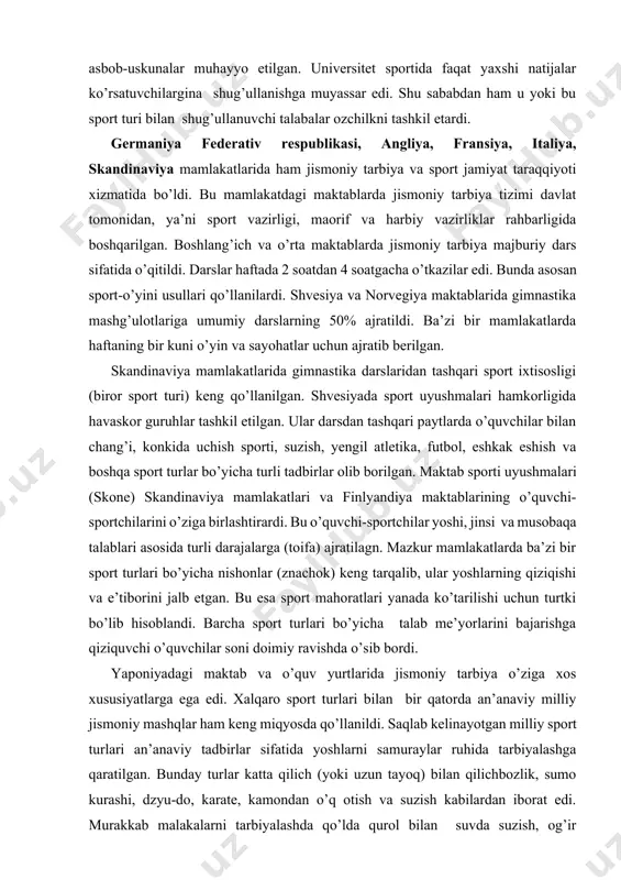 qo’llanilgan. shvesiyada sport uyushmalari hamkorligida havaskor guruhlar tashkil etilgan. ular darsdan tashqari paytlarda o’quvchilar bilan chang’i, konkida uchish sporti, suzish, yengil atletika, futbol, eshkak eshish va boshqa sport turlar bo’yicha turli tadbirlar olib borilgan. maktab sporti uyushmalari (skone) skandinaviya mamlakatlari va finlyandiya maktablarining o’quvchi-sportchilarini o’ziga birlashtirardi. bu o’quvchi-sportchilar yoshi, jinsi va musobaqa talablari asosida turli darajalarga (toifa) ajratilagn. mazkur mamlakatlarda ba’zi bir sport turlari bo’yicha nishonlar (znachok) keng tarqalib, ular yoshlarning qiziqishi va e’tiborini jalb etgan. bu esa sport mahoratlari yanada ko’tarilishi uchun turtki bo’lib hisoblandi. barcha sport turlari bo’yicha talab me’yorlarini bajarishga qiziquvchi o’quvchilar soni doimiy ravishda o’sib bordi. yaponiyadagi maktab va o’quv yurtlarida jismoniy tarbiya o’ziga xos xususiyatlarga ega edi. xalqaro sport turlari bilan bir qatorda an’anaviy milliy jismoniy mashqlar ham keng miqyosda qo’llanildi. saqlab kelinayotgan milliy sport turlari an’anaviy tadbirlar sifatida yoshlarni samuraylar ruhida tarbiyalashga qaratilgan. bunday turlar katta qilich (yoki uzun tayoq) bilan qilichbozlik, sumo kurashi, …