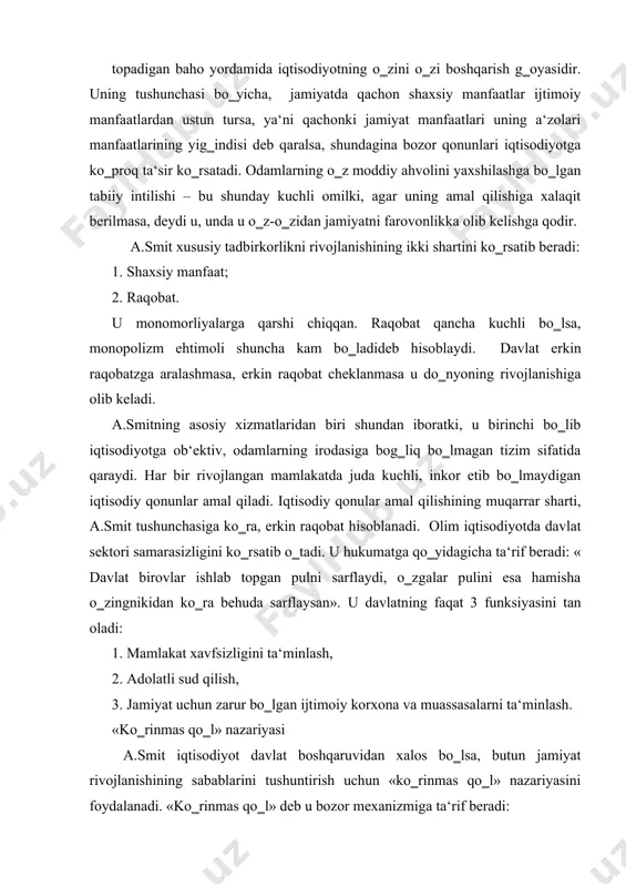 behuda sarflaysan». u davlatning faqat 3 funksiyasini tan oladi: 1. mamlakat xavfsizligini ta‘minlash, 2. adolatli sud qilish, 3. jamiyat uchun zarur bo‗lgan ijtimoiy korxona va muassasalarni ta‘minlash. «ko‗rinmas qo‗l» nazariyasi a.smit iqtisodiyot davlat boshqaruvidan xalos bo‗lsa, butun jamiyat rivojlanishining sabablarini tushuntirish uchun «ko‗rinmas qo‗l» nazariyasini foydalanadi. «ko‗rinmas qo‗l» deb u bozor mexanizmiga ta‘rif beradi: «har bir alohida odam o‗z kapitalini uning mahsuloti eng ko‗p qiymatga ega bo‗ladigan tarzda ishlatishga intiladi. odatda u jamiyat foydasiga yordam berishni ko‗zda tutmaydi, balki faqat o‗z manfaatini ko‗zlaydi… u o‗z manfaaatlarini ko‗zlagan holda jamiyat manfaatlariga ko‗proq xizmat qiladi». bozor mexanizmi asosida talab, taklif, mahsulotlar narxi va raqobat turishini isbotlab beradi. bunda raqobat asosiy rol o‗ynaydi. u ishlab chiqaruvchilarni resurslardan samarali foydalanishga va haridorlar ehtiyojini hisoblashga majbur etadi. bozor iqtisodiyoti normal ishlab turgan sharoitda smit nazariyasiga ko‗ra foyda ketidan quvish va raqobat butun jamiyatga naf keltiradi. a.smit merkantilistlarning proteksionizm siyosatini tanqid qiladi. uningcha, chetdan ancha arzon …