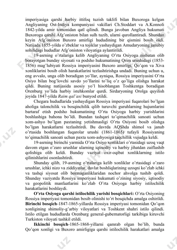 eriyasi hukumatining istilochilik harakatlarini yanada tezlashtirdi. buyuk britaniyaning ost-indiya kompaniyasi 19-asrdan boshlab strategik ahamiyatga ega bo’lgan xonliklarning tabiiy boyliklari, xom-ashyo mahsulotlariga qiziqa boshladi. o’rta osiyoga 1825-yilda m.murkroft angliya bilan aloqalarni yo’lga qo’yish uchun yuboriladi. u buxoroga kelib, qaytib ketayotganda ikki hamrohi bilan halok bo’ladi. 1832-yilda buxoroga a.byorns, 1844-yilda mayor i.volf, 1843-yilda xiva va buxoroga kapitan j.abbot yuborilgan. o’rta osiyo davlatlariga harbiy sohada yordam berish va ularga rossiya imperiyasiga qarshi harbiy ittifoq tuzish taklifi bilan buxoroga kelgan angliyaning ost-indiya kompaniyasi vakillari ch.stoddart va a.konnoli 1842-yilda amir tomonidan qatl qilindi. bunga javoban angliya hukumati buxoroga qarshi afg’oniston bilan sulh tuzib, ularni qurollantiradi. shundan keyin afg’oniston buxoro amirligi hududining bir qismini bosib oldi. natijada 1855-yilda o’zbeklar va tojiklar yashaydigan amudaryoning janubiy sohilidagi hududlar afg’oniston viloyatiga aylantirildi. 19-asrning o’rtalariga kelib angliyaning o’rta osiyoga nisbatan olib borayotgan bunday siyosati va podsho hukumatining qrim urushidagi (1853-1856) mag’lubiyati rossiya imperiyasini buxoro amirligi, qo’qon va xiva xonliklarini bosib …