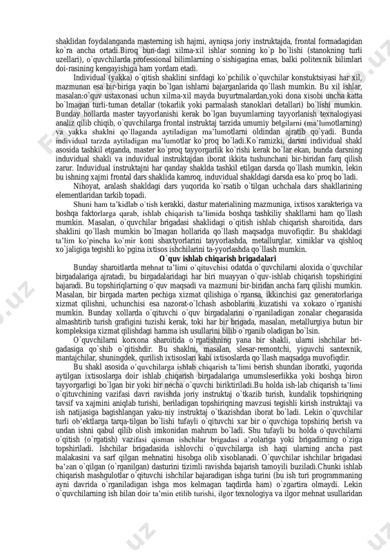 rlarini qo`llash mumkin: 1) kombinatsiyali (o`qitish jarayonining hamma zvenolarini o`z ichiga olgan) dars: 2) operatsiyalarni o`zlashtirishga (ayni operatsiyaga oid ish mehnat priyomlarini o`r- ganishga) bagishlangan dars: 3) kompleks ishlarni bajarishga (konkret buyum tayyorlash munosabati bilan ilgari o`rganilgan operatsiyalarni texnologik kompleks tarzida birlashtirishga) bagishlangan dars: 4) kontrol-tekshirish sinov, topshiriqlari va malaka olishga bagishlangan dars (chorak oxirida,yarim yillik, o`quv davrida). ayrim dars shaklidagi ishlab chiqarish ta’limi asosan o`quv ustaxonasida tashkil etilishini e’tiborga olib shuni ham ta’kidlashimiz kerakki, o`quvchilar bajaradigan ishlarning xarakteriga qarab (bir tipli yoki turli tipli ishlarning bajarilishiga qarab) darsni tashkil etish shakli ham tanlanadi (ishni-darsni frontal-butun sinf uchun, zvenolab, yakka-yakka va aralash turdagi). masalan, o`quvchilarning hammasi bir xil ishni bajaradigan bo`lsa (bolga, tayyorlash kalit yasalpva hokozo). darsning frontal shaklini qo`llash mumkin. bu xolda o`qituvchi o`quvchilarning hammasi uchun bitta umumiy instruktaj beradi va hamma o`quvchilarga nisbatan qo`yiladigan umumiy talablar asosida buyumni tayyorlash texnalogiyasining to`gri bajarilishini kuzatib boradi. o`quvchilar bajaradigan ishlar mazmuni …
