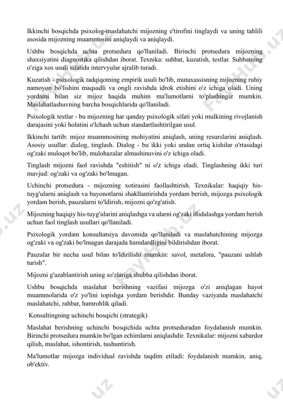 onsultatsiyada o'zaro munosabat deganda maslahatchi va mijoz o'rtasida iliq munosabatlar o'rnatish va o'zaro ishonch muhitini yaratish tushuniladi, bu esa maslahatchining keyingi barcha terapevtik ta'siri va mijozdagi o'zgarishlar uchun asos bo'lib xizmat qiladi. u dastlabki 30 soniya ichida o'rnatiladi. uchinchi protsedura - psixologik to'siqlarni olib tashlash. texnikalar: mijozga bir muncha vaqt yolg'iz qolish imkoniyatini bering, yumshoq, sokin musiqa, siz mijozga kuchlanishni engillashtiradigan ob'ektni berishingiz mumkin. psixologik to'siqlarni bartaraf etish uchun psixolog-maslahatchi maxsus harakatlar va usullardan foydalangan holda mijozni tinchlantiradi, unga psixologik xavfsizlik holatini yaratadi, uni ozod qiladi, ishonchni uyg'otadi va o'ziga ishonchni uyg'otadi. birinchi uchrashuvda maslahatchi mijozning qo'rquvini yo'qotishi, xavfsizlik tuyg'usini yaratishi, faol bo'lishi, mijozning motivatsiyasini aniqlashi, mijozni qo'llab-quvvatlashi, mijozni diqqat bilan tinglashi va mijozni mas'uliyatni o'z zimmasiga olishga majbur qilishi kerak. konsultatsiyaning ikkinchi bosqichi (diagnostik) ikkinchi bosqichda psixolog-maslahatchi mijozning e'tirofini tinglaydi va uning tahlili asosida mijozning muammosini aniqlaydi va aniqlaydi. ushbu bosqichda uchta protsedura qo'llaniladi. birinchi protsedura mijozning shaxsiyatini diagnostika …