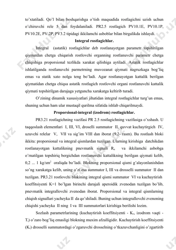 igi bilan farqlanadi. pr3.26 va pr3.29 rostlagichlari kerak bo’lgan drossellash diapozonini o’rnatish imkonini beruvchi qayta qo’shgich bilan ta’minlangan. qayta qo’shgichning uchta qayd qilingan xolati bor: i. dd=2 ... 50% . ii. dd=50 ...200% . iii. dd=200 ... 800% . тi =0,025 minutdan gacha o’zgaradi. pr3.29 rostlagichi pr3.26 dan maxalliy topshiriq bergichi borligi bilan farq qiladi. тo’g’ri chiziqli statik tavsifnomali pr3.21 va pr3.32 rostlagichlarida drossellash diapozonini 2 ... 3000% gacha sozlash mumkin. pr3.23 va pr3.33 nisbat rostlagichlari ikkita parametr nisbatini ushlab turish maqsadida ijro etuvchi mexanizmga boruvchi uzluksiz rostlash ta’sirini olish uchun xizmat qiladi. rostlagichlarda nisbat zvenosi bo’lib, unga doimiy drossel, rostlovchi drossel va topshiriq bergichlar kiradi. nisbatni sozlash chegarasi 1:1 dan 5:1 gacha yoki 1:1 dan 10:1 gacha.pr3.24 va pr3.34 nisbat rostlagichlari ikkita parametr nisbatini uchinchi parametr bo’yicha to’g’rilash bilan ushlab turish maqsadida ijro etuvchi mexanizmga boruvchi uzluksiz rostlash ta’sirini olish uchun hizmat qiladi. proporsional-differinsial rostlagichlar. agar rostlash ob’ektida yuklanishning …