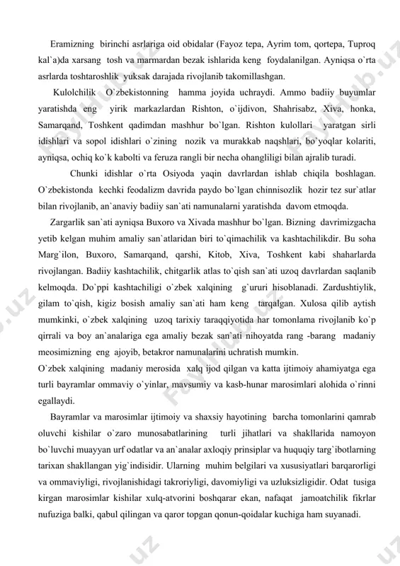 aydo bo`lgan chinnisozlik hozir tez sur`atlar bilan rivojlanib, an`anaviy badiiy san`ati namunalarni yaratishda davom etmoqda. zargarlik san`ati ayniqsa buxoro va xivada mashhur bo`lgan. bizning davrimizgacha yetib kelgan muhim amaliy san`atlaridan biri to`qimachilik va kashtachilikdir. bu soha marg`ilon, buxoro, samarqand, qarshi, kitob, xiva, toshkent kabi shaharlarda rivojlangan. badiiy kashtachilik, chitgarlik atlas to`qish san`ati uzoq davrlardan saqlanib kelmoqda. do`ppi kashtachiligi o`zbek xalqining g`ururi hisoblanadi. zardushtiylik, gilam to`qish, kigiz bosish amaliy san`ati ham keng tarqalgan. xulosa qilib aytish mumkinki, o`zbek xalqining uzoq tarixiy taraqqiyotida har tomonlama rivojlanib ko`p qirrali va boy an`analariga ega amaliy bezak san`ati nihoyatda rang -barang madaniy meosimizning eng ajoyib, betakror namunalarini uchratish mumkin. o`zbek xalqining madaniy merosida xalq ijod qilgan va katta ijtimoiy ahamiyatga ega turli bayramlar ommaviy o`yinlar, mavsumiy va kasb-hunar marosimlari alohida o`rinni egallaydi. bayramlar va marosimlar ijtimoiy va shaxsiy hayotining barcha tomonlarini qamrab oluvchi kishilar o`zaro munosabatlarining turli jihatlari va shakllarida namoyon bo`luvchi muayyan urf odatlar …