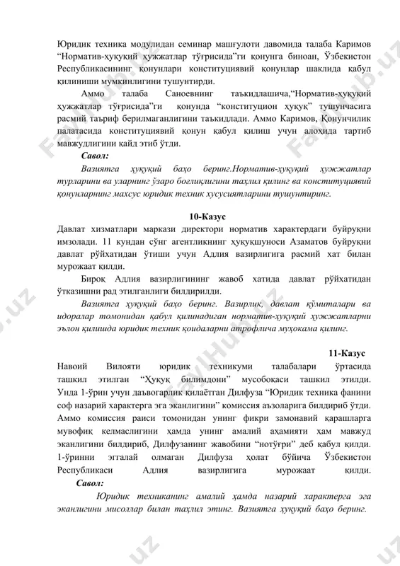 ҳо беринг. вазирлик, давлат қўмиталари ва идоралар томонидан қабул қилинадиган норматив-ҳуқуқий ҳужжатларни эълон қилишда юридик техник қоидаларни атрофлича муҳокама қилинг. 11-казус навоий вилояти юридик техникуми талабалари ўртасида ташкил этилган “ҳуқуқ билимдони” мусобоқаси ташкил этилди. унда 1-ўрин учун даъвогарлик қилаётган дилфуза “юридик техника фанини соф назарий характерга эга эканлигини” комиссия аъзоларига билдириб ўтди. аммо комиссия раиси томонидан унинг фикри замонавий қарашларга мувофиқ келмаслигини ҳамда унинг амалий аҳамияти ҳам мавжуд эканлигини билдириб, дилфузанинг жавобини “нотўғри” деб қабул қилди. 1-ўринни эггалай олмаган дилфуза ҳолат бўйича ўзбекистон республикаси адлия вазирлигига мурожаат қилди. савол: юридик техниканинг амалий ҳамда назарий характерга эга эканлигини мисоллар билан таҳлил этинг. вазиятга ҳуқуқий баҳо беринг. 12-казус юридик техника модули бўйича семинар дарс машғулоти давомида ўқитувчи томонидан юридик фанларнинг тизими тушунтириб берилди. шунда талаба жамолов томонидан юридик техника фани юқорида кўрсатиб ўтилганларнинг ҳеч бирига кирмаслигини, у аслида давлат ва ҳуқуқ назариясидан келиб чиққанлигини, мазкур фан “ҳуқуқ ижодкорлиги” мавзуси доирасида ўтилиши кераклигини …