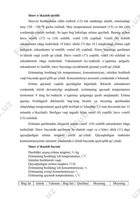 ti yozib qo`yiladi. eritmaning boshlang`ich temperaturasi, konsentratsiyasi, isitishni boshlash vaqti bayonda qayd qilib qo`yiladi. konsentratsiya areometr yordamida o`lchanadi. eritma qaynash vaqtida quyidagilar bajariladi. ikkinchi sekundomer yordamida isitish davomiyligi aniqlanadi. (eritmaning qaynash temperaturasi termometr 9 ning ko`rsatkichi o`zgarmay qolganiga qarab aniqlanadi). eritma qaynay boshlagach ikkilamchi bug`ning bosimi va moyning qurilmadan chiqishdagi temperaturasi qayd qilib boriladi (o`lchashlar 1,5 soat davomida har 15 minutda o`tkaziladi). berilgan vaqt tugashi bilan ventil (4) yopilib, havo ventili (13) ochiladi. eritmani qurilmadan chiqarish uchun ventil` (10) ochilib sekundomer ishga tushiriladi. sinov bayonida qurilmani bo`shatish vaqti va o`lchov idish (11) dagi quyuqlashgan eritma miqdori yozib qo`yiladi. quyuqlashgan mahsulot kontsentratsiyasini ariometr yordamida o`lchab bayonda qayd qilib qo`yiladi. sinov o`tkazish bayoni dastlabki suyuq eritma miqdori, kg eritmaning boshlang`ich temperaturasi, isitishni boshlanish vaqti quyuqlashgan eritma miqdori, eritmaning boshlang`ich konsentratsiyasi, eritmaning oxirgi konsentratsiyasi, eritmaning qaynash temperaturasi, bug`lat tuldiril vaqti isitish vaqti vakuum xosil qilish vaqti bug’latish vaqti qurilmani bo’shatish vaqti moyning qurilmadan …