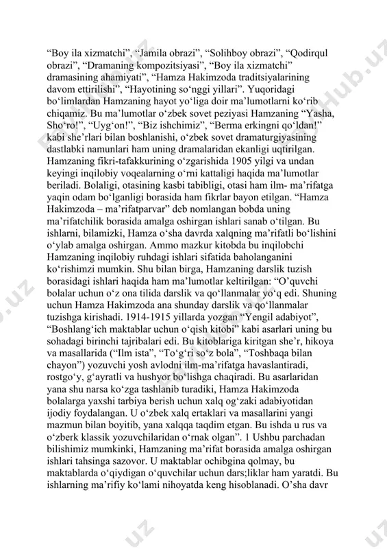 kimzoda – ma’rifatparvar”, “hamza hakimzoda – revolutsiya kuychisi”, “sotsializm qurish yillaridagi ijodi”, “she’rlarining badiiy xususiyati”, “hamza hakimzoda – birinchi o‘zbek sovet dramaturgi”, “boy ila xizmatchi”, “jamila obrazi”, “solihboy obrazi”, “qodirqul obrazi”, “dramaning kompozitsiyasi”, “boy ila xizmatchi” dramasining ahamiyati”, “hamza hakimzoda traditsiyalarining davom ettirilishi”, “hayotining so‘nggi yillari”. yuqoridagi bo‘limlardan hamzaning hayot yo‘liga doir ma’lumotlarni ko‘rib chiqamiz. bu ma’lumotlar o‘zbek sovet peziyasi hamzaning “yasha, sho‘ro!”, “uyg‘on!”, “biz ishchimiz”, “berma erkingni qo‘ldan!” kabi she’rlari bilan boshlanishi, o‘zbek sovet dramaturgiyasining dastlabki namunlari ham uning dramalaridan ekanligi uqtirilgan. hamzaning fikri-tafakkurining o‘zgarishida 1905 yilgi va undan keyingi inqilobiy voqealarning o‘rni kattaligi haqida ma’lumotlar beriladi. bolaligi, otasining kasbi tabibligi, otasi ham ilm- ma’rifatga yaqin odam bo‘lganligi borasida ham fikrlar bayon etilgan. “hamza hakimzoda – ma’rifatparvar” deb nomlangan bobda uning ma’rifatchilik borasida amalga oshirgan ishlari sanab o‘tilgan. bu ishlarni, bilamizki, hamza o‘sha davrda xalqning ma’rifatli bo‘lishini o‘ylab amalga oshirgan. ammo mazkur kitobda bu inqilobchi hamzaning inqilobiy ruhdagi ishlari …