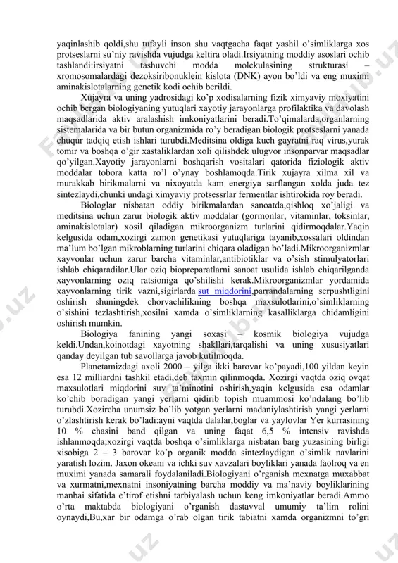 da shundan dalolat bermoqdaki,insoniyat yangi asrga biologiya asriga kirib bormoqda.biologiya fanining ajoyib muvaffaqiyatkari ko’p jixatdan oraliq fanlar fizika,ximiya,matematika va boshqa soxasida erishilgan yutuqlardan foydalanishi ilmiy muoammokarni,turli ixtisoslardagi olimlar tomonidan birgalikda ishlab chiqilishi va boshqa fanlarni tadqiq qilish metodlarini qo’llanish bilan bogliqdir. masalan elektron mikroskopiya, spektroskopiya, rentgenostruktura analizi xujayraning tuzilishini molekulyar va submolekulyar darajalarida o’rganish imkonini beradi.eng yangi bioximyaviy va biofizik almashinuvi xodisalari oqsilning biologik sintez qilish mexanizmiga kirish imkonini beradi.fotosintezning sirlarini egallash muammosini xal qilish yaqinlashib qoldi,shu tufayli inson shu vaqtgacha faqat yashil o’simliklarga xos protseslarni su’niy ravishda vujudga keltira oladi.irsiyatning moddiy asoslari ochib tashlandi:irsiyatni tashuvchi modda molekulasining strukturasi – xromosomalardagi dezoksiribonuklein kislota (dnk) ayon bo’ldi va eng muximi aminakislotalarning genetik kodi ochib berildi. xujayra va uning yadrosidagi ko’p xodisalarning fizik ximyaviy moxiyatini ochib bergan biologiyaning yutuqlari xayotiy jarayonlarga profilaktika va davolash maqsadlarida aktiv aralashish imkoniyatlarini beradi.to’qimalarda,organlarning sistemalarida va bir butun organizmida ro’y beradigan biologik protseslarni yanada chuqur tadqiq etish …