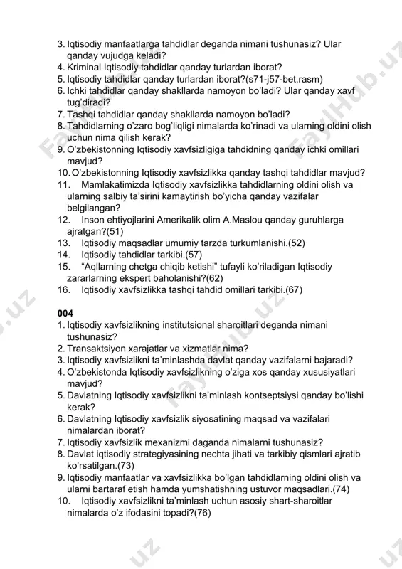 n iborat? 5. iqtisodiy tahdidlar qanday turlardan iborat?(s71-j57-bet,rasm) 6. ichki tahdidlar qanday shakllarda namoyon bo’ladi? ular qanday xavf tug’diradi? 7. tashqi tahdidlar qanday shakllarda namoyon bo’ladi? 8. tahdidlarning o’zaro bog’liqligi nimalarda ko’rinadi va ularning oldini olish uchun nima qilish kerak? 9. o’zbekistonning iqtisodiy xavfsizligiga tahdidning qanday ichki omillari mavjud? 10. o’zbekistonning iqtisodiy xavfsizlikka qanday tashqi tahdidlar mavjud? 11. mamlakatimizda iqtisodiy xavfsizlikka tahdidlarning oldini olish va ularning salbiy ta’sirini kamaytirish bo’yicha qanday vazifalar belgilangan? 12. inson ehtiyojlarini amerikalik olim a.maslou qanday guruhlarga ajratgan?(51) 13. iqtisodiy maqsadlar umumiy tarzda turkumlanishi.(52) 14. iqtisodiy tahdidlar tarkibi.(57) 15. “aqllarning chetga chiqib ketishi” tufayli ko’riladigan iqtisodiy zararlarning ekspert baholanishi?(62) 16. iqtisodiy xavfsizlikka tashqi tahdid omillari tarkibi.(67) 004 1. iqtisodiy xavfsizlikning institutsional sharoitlari deganda nimani tushunasiz? 2. transaktsiyon xarajatlar va xizmatlar nima? 3. iqtisodiy xavfsizlikni ta’minlashda davlat qanday vazifalarni bajaradi? 4. o’zbekistonda iqtisodiy xavfsizlikning o’ziga xos qanday xususiyatlari mavjud? 5. davlatning iqtisodiy xavfsizlikni ta’minlash kontseptsiysi qanday bo’lishi …