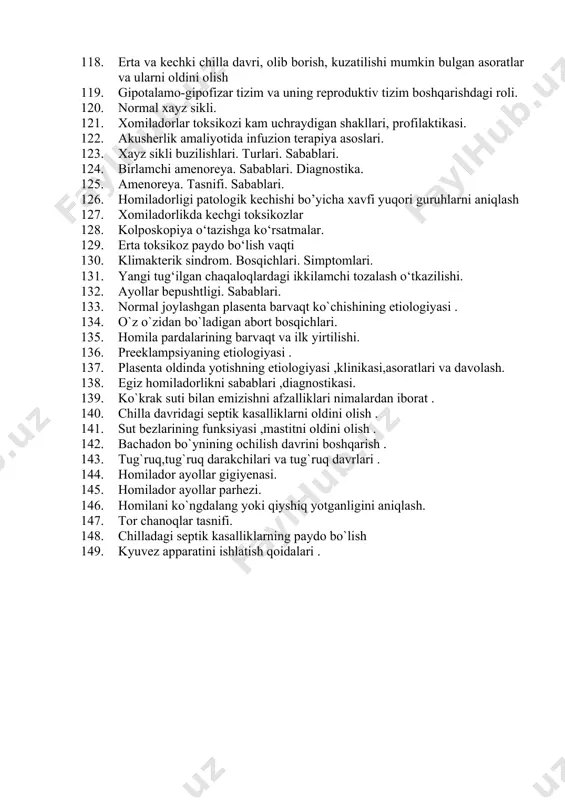 aniqlash. 106. qon ketganda shifokorgacha 1 chi yordam berish. 107. tuqqan ayolni va uning sut bezlarini parvarishlashni; 108. .ko’krak suti bilan emizish bo’yicha maslahat olib borish(yunise) 109. chot sohasida choklari bor ayollarni parvarishlash 110. chala tug’ilgan chaqaloqlarni parvarish qilish kyuvezda chala tug’ilgan chaqaloqni parvarish qilish 111. gormonal,tabiiy,bachadon ichi vositalari(biv),to’siq usullari,spermisidlar va jarrohlik usullari, ularning ta’sir mexanizmi,afzalliklari va kamchiliklari 112. homilador ayollarga namlangan kislorod berishni. 113. jarrohlik kontrasepsiyasiga bemorlarni tayyorlash va operatsiyadan so`ng parvarish qilishni. 114. xomila rivojlanish boskichlari. 115. ona-platsenta-xomila tizimi. 116. sut bezi uzgarishlari (mammogenez, galaktogenez, galaktokinez). sut bezi parvarishi. kukrak bilan emizish prinsiplari 117. xomila gipoksiyasi va chakaloklar asfiksiyasi. 118. erta va kechki chilla davri, olib borish, kuzatilishi mumkin bulgan asoratlar va ularni oldini olish 119. gipotalamo-gipofizar tizim va uning reproduktiv tizim boshqarishdagi roli. 120. normal xayz sikli. 121. xomiladorlar toksikozi kam uchraydigan shakllari, profilaktikasi. 122. akusherlik amaliyotida infuzion terapiya asoslari. 123. xayz sikli buzilishlari. turlari. sabablari. 124. …