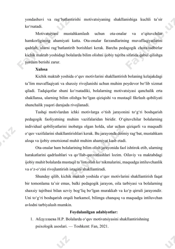ktual darajasiga moslashtirilgan bo‘lishi zarur. o‘quv jarayonida qiziqarli usullar, ijodiy topshiriqlar va musobaqalar o‘tkazish bolalarning faol ishtirokini va motivatsiyasini oshiradi. o‘qituvchining samimiy munosabati, individual yondashuvi va rag‘batlantirishi motivatsiyaning shakllanishiga kuchli ta’sir ko‘rsatadi. motivatsiyani mustahkamlash uchun ota-onalar va o‘qituvchilar hamkorligining ahamiyati katta. ota-onalar farzandlarining muvaffaqiyatlarini qadrlab, ularni rag‘batlantirib borishlari kerak. barcha pedagogik chora-tadbirlar kichik maktab yoshidagi bolalarda bilim olishni ijobiy tajriba sifatida qabul qilishga yordam berishi zarur. xulosa kichik maktab yoshida o‘quv motivlarini shakllantirish bolaning kelajakdagi ta’lim muvaffaqiyati va shaxsiy rivojlanishi uchun muhim poydevor bo‘lib xizmat qiladi. tadqiqotlar shuni ko‘rsatadiki, bolalarning motivatsiyasi qanchalik erta shakllansa, ularning bilim olishga bo‘lgan qiziqishi va mustaqil fikrlash qobiliyati shunchalik yuqori darajada rivojlanadi. tashqi motivlardan ichki motivlarga o‘tish jarayonini to‘g‘ri boshqarish pedagogik faoliyatning muhim vazifalaridan biridir. o‘qituvchilar bolalarning individual qobiliyatlarini inobatga olgan holda, ular uchun qiziqarli va maqsadli o‘quv vazifalarini shakllantirishlari kerak. bu jarayonda doimiy rag‘bat, mustahkam aloqa va ijobiy emotsional muhit muhim ahamiyat kasb etadi. …