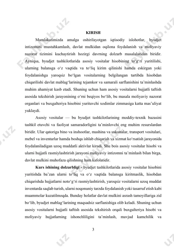 y, balki amaliy ahamiyatga ham ega. kurs ishining ob’ekti - mazkur kurs ishining ob’ekti byudjet tashkilotlarida mavjud asosiy vositalar va ular bilan bog‘liq buxgalteriya hisobini yuritish hamda hujjatli rasmiylashtirish jarayonlari hisoblanadi. bunda davlat byudjeti mablag‘lari hisobidan tashkil qilingan asosiy vositalar, ularning harakati va taqdirini belgilovchi buxgalteriya hujjatlari asosiy o‘rinni egallaydi. kurs ishining predmeti - kurs ishining predmeti byudjet tashkilotlarida asosiy vositalarni balansga kirim qilish va hisobdan chiqarishda qo‘llaniladigan taftish usullari, bu jarayonlarni hujjatli asosda nazorat qilish mexanizmlari va ularning amaliyotdagi qo‘llanilishi bilan bog‘liq masalalardan iboratdir. kurs ishining maqsadi - kurs ishining asosiy maqsadi byudjet tashkilotlarida asosiy vositalarni balansga kirim va hisobdan chiqarish jarayonlarini chuqur o‘rganish, hujjatli taftish yordamida aniqlanadigan xatolik va kamchiliklarni tahlil qilish hamda mavjud muammolarni bartaraf etishga qaratilgan taklif va tavsiyalar ishlab chiqishdan iboratdir. kurs ishining vazifalari quyidagilardan iborat: 1. asosiy vositalarning iqtisodiy mazmuni, huquqiy asoslari va ularning byudjet tashkilotlari faoliyatidagi o‘rni haqida ilmiy-nazariy bilimlarni umumlashtirish. 2. asosiy …