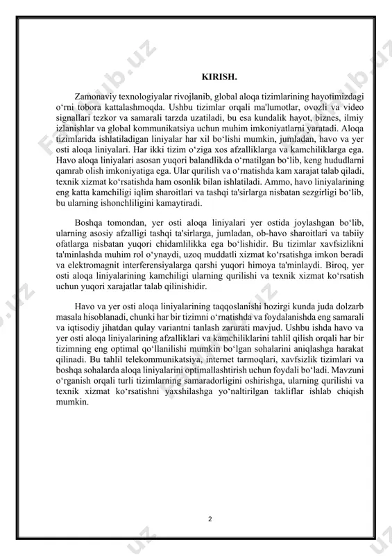 i yer ostida joylashgan bo‘lib, ularning asosiy afzalligi tashqi ta'sirlarga, jumladan, ob-havo sharoitlari va tabiiy ofatlarga nisbatan yuqori chidamlilikka ega bo‘lishidir. bu tizimlar xavfsizlikni ta'minlashda muhim rol o‘ynaydi, uzoq muddatli xizmat ko‘rsatishga imkon beradi va elektromagnit interferensiyalarga qarshi yuqori himoya ta'minlaydi. biroq, yer osti aloqa liniyalarining kamchiligi ularning qurilishi va texnik xizmat ko‘rsatish uchun yuqori xarajatlar talab qilinishidir. havo va yer osti aloqa liniyalarining taqqoslanishi hozirgi kunda juda dolzarb masala hisoblanadi, chunki har bir tizimni o‘rnatishda va foydalanishda eng samarali va iqtisodiy jihatdan qulay variantni tanlash zarurati mavjud. ushbu ishda havo va yer osti aloqa liniyalarining afzalliklari va kamchiliklarini tahlil qilish orqali har bir tizimning eng optimal qo‘llanilishi mumkin bo‘lgan sohalarini aniqlashga harakat qilinadi. bu tahlil telekommunikatsiya, internet tarmoqlari, xavfsizlik tizimlari va boshqa sohalarda aloqa liniyalarini optimallashtirish uchun foydali bo‘ladi. mavzuni o‘rganish orqali turli tizimlarning samaradorligini oshirishga, ularning qurilishi va texnik xizmat ko‘rsatishni yaxshilashga yo‘naltirilgan takliflar ishlab chiqish mumkin. 1-bob. …