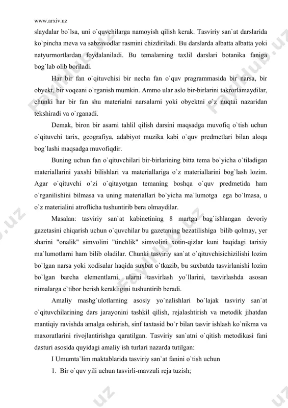 uning materiallari bo`yicha ma`lumotga ega bo`lmasa, u o`z materialini atroflicha tushuntirib bera olmaydilar. masalan: tasviriy san`at kabinetining 8 martga bag`ishlangan devoriy gazetasini chiqarish uchun o`quvchilar bu gazetaning bezatilishiga bilib qolmay, yer sharini "onalik" simvolini "tinchlik" simvolini xotin-qizlar kuni haqidagi tarixiy ma`lumotlarni ham bilib oladilar. chunki tasviriy san`at o`qituvchisichizilishi lozim bo`lgan narsa yoki xodisalar haqida suxbat o`tkazib, bu suxbatda tasvirlanishi lozim bo`lgan barcha elementlarni, ularni tasvirlash yo`llarini, tasvirlashda asosan nimalarga e`tibor berish kerakligini tushuntirib beradi. amaliy mashg`ulotlarning asosiy yo`nalishlari bo`lajak tasviriy san`at o`qituvchilarining dars jarayonini tashkil qilish, rejalashtirish va metodik jihatdan mantiqiy ravishda amalga oshirish, sinf taxtasid bo`r bilan tasvir ishlash ko`nikma va maxoratlarini rivojlantirishga qaratilgan. tasviriy san`atni o`qitish metodikasi fani dasturi asosida quyidagi amaliy ish turlari nazarda tutilgan: i umumta`lim maktablarida tasviriy san`at fanini o`tish uchun 1. bir o`quv yili uchun tasvirli-mavzuli reja tuzish; 2. tasviriy san`at dars turlari bo`yicha dars bayonlarni ishlash; 3. tasviriy san`atdars turlariga ko`rsatmali qurollarni tayyorlash; …