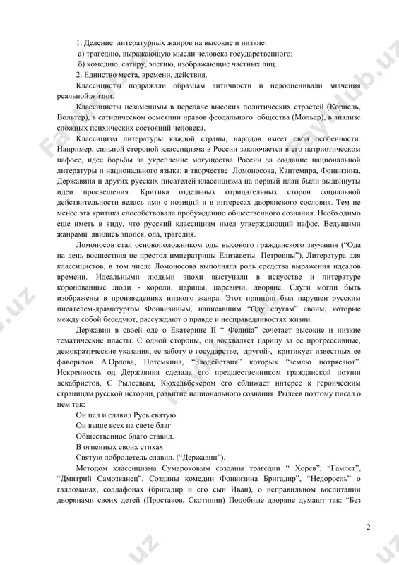 становился человек-гражданин, способный подчинять свои естественные чувства государственному долгу. при классицизме вся литература приобретает дидактический характер. идея ее служит воспитанию государственного человека, готового жертвовать собой ради короля, ради своего государства и “государя”. теоретиком этого метода стал французский писатель буало. он в своей работе “трактат о поэзии” вывел основные положения классицизма: 1. деление литературных жанров на высокие и низкие: а) трагедию, выражающую мысли человека государственного; б) комедию, сатиру, элегию, изображающие частных лиц. 2. единство места, времени, действия. классицисты подражали образцам античности и недооценивали значения реальной жизни. классицисты незаменимы в передаче высоких политических страстей (корнель, вольтер), в сатирическом осмеянии нравов феодального общества (мольер), в анализе сложных психических состояний человека. классицизм литературы каждой страны, народов имеет свои особенности. например, сильной стороной классицизма в россии заключается в его патриотическом пафосе, идее борьбы за укрепление могущества россии за создание национальной литературы и национального языка: в творчестве ломоносова, кантемира, фонвизина, державина и других русских писателей классицизма …