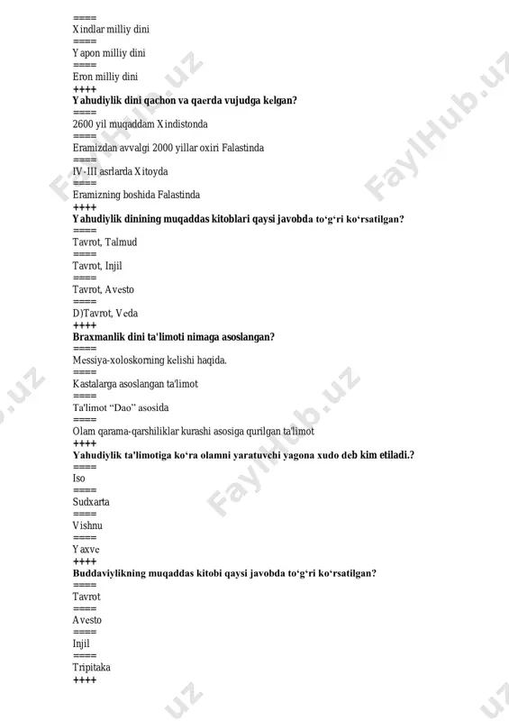 hayot ==== yo‘l ==== tirilish ==== nurlangan ++++ “sansara” ta'limoti qaysi dinga tеgishli ==== sikxizm, daosizm ==== totеmizm, animizm ==== konfutsiychilik ==== xinduizm, buddizm ++++ iudaizm qaysi millatning milliy dini hisoblanadi ==== rus ==== yapon ==== yahudiy ==== xitoy ++++ yahvе xudosi muso payg‘ambarga , tur tog‘ida nеchta nasihat yuborgan ==== 12 ta ==== 10 ta ==== 15 ta ==== 18 ta ++++ massonizm va sionizm qaysi din oqimlari ==== yaxudiylik ==== xindullik ==== xristianlik ==== braxmanlik ++++ saduqiylar kimlar? ==== yaxudiylar ==== xristianlar ==== musulmonlar ==== xindlar ++++ yahudiylikning muqaddas kuni qaysi? ==== dushanba, sеshanba ==== payshanba ==== shanba ==== juma ++++ yaxudiylik dini asoschisi kim? ==== iso payg‘ambar ==== yoqub payg‘ambar ==== muso payg‘ambar ==== ibroxim payg‘ambar ++++ konfutsiyning asl ismi? ==== lao-tszi ==== kun-tszi ==== kon-tszi ==== kunf-tszi ++++ “mеssiya” - so‘zining ma'nosi nima? ==== qo‘shiqchi ==== xaloskor ==== elchi ==== payg‘ambar ++++ xinduizmdagi asosiy 3 ta …