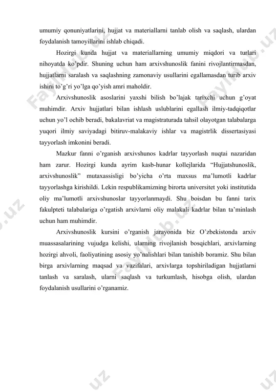 ng hozirgi ahvoli, faoliyatining asosiy yo’nalishlari bilan tanishib boramiz. shu bilan birga arxivlarning maqsad va vazifalari, arxivlarga topshiriladigan hujjatlarni tanlash va saralash, ularni saqlash va turkumlash, hisobga olish, ulardan foydalanish usullarini o’rganamiz. foydalanilgan adabiyotlar 1. alimov i., ergashev f., bo’tayev a. arxivshunoslik: o’quv qo’llanma. toshkent, 1997. 2. теория и практика архивного дела в узсср. под ред. ф. и. долгих и и. к. руделсон. москва, 1980. 3. архивы // историческая энциклопедия. т. 1. москва, 1961, 4. arxivlar // o’zbekiston milliy ensiklopediyasi. 1-jild. toshkent, 2000. 5. xolmatova m. arxivlar hamkorligi // xalq so’zi. 2003. 19 iyun. 6. alimov i va b. arxivshunoslik. toshkent, 1997. 7. asqarov a. o’zbekiston tarixi. toshkent, 1994. 8. is’hoqov m. unutilgan podsholikdan xatlar. toshkent, 1992. 9. oronyuk b., aliyev b. arxivlar – hujjatlar qal’asidir // sharq yulduzi. 10. набиев р. из истории кокандского хаства. тошкент, 1973. 11. троиская а. л. каталог архива кокандских ханов. москва, 1968. 12. иванов …